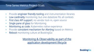 Time Series Metrics Project Goals
• Provide engineer friendly tooling and instrumentation libraries
• Low cardinality monitoring; but one datastore fits all contexts
• First class API support; no vendor lock-in, open source
• Single pane of glass for Monitoring
• Monitoring as code; Kubernetes native experience
• Provide consistent mechanism for Alerting based on Metrics
• Reboot monitoring culture at BookingGo
Monitoring & Observability as part of the
application development lifecycle
 