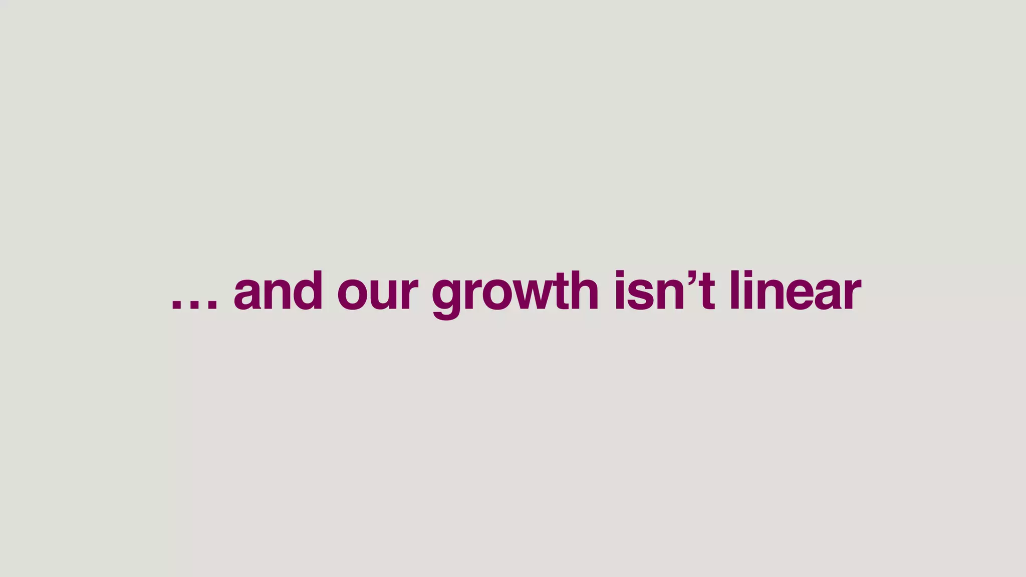 … and our growth isn’t linear
 