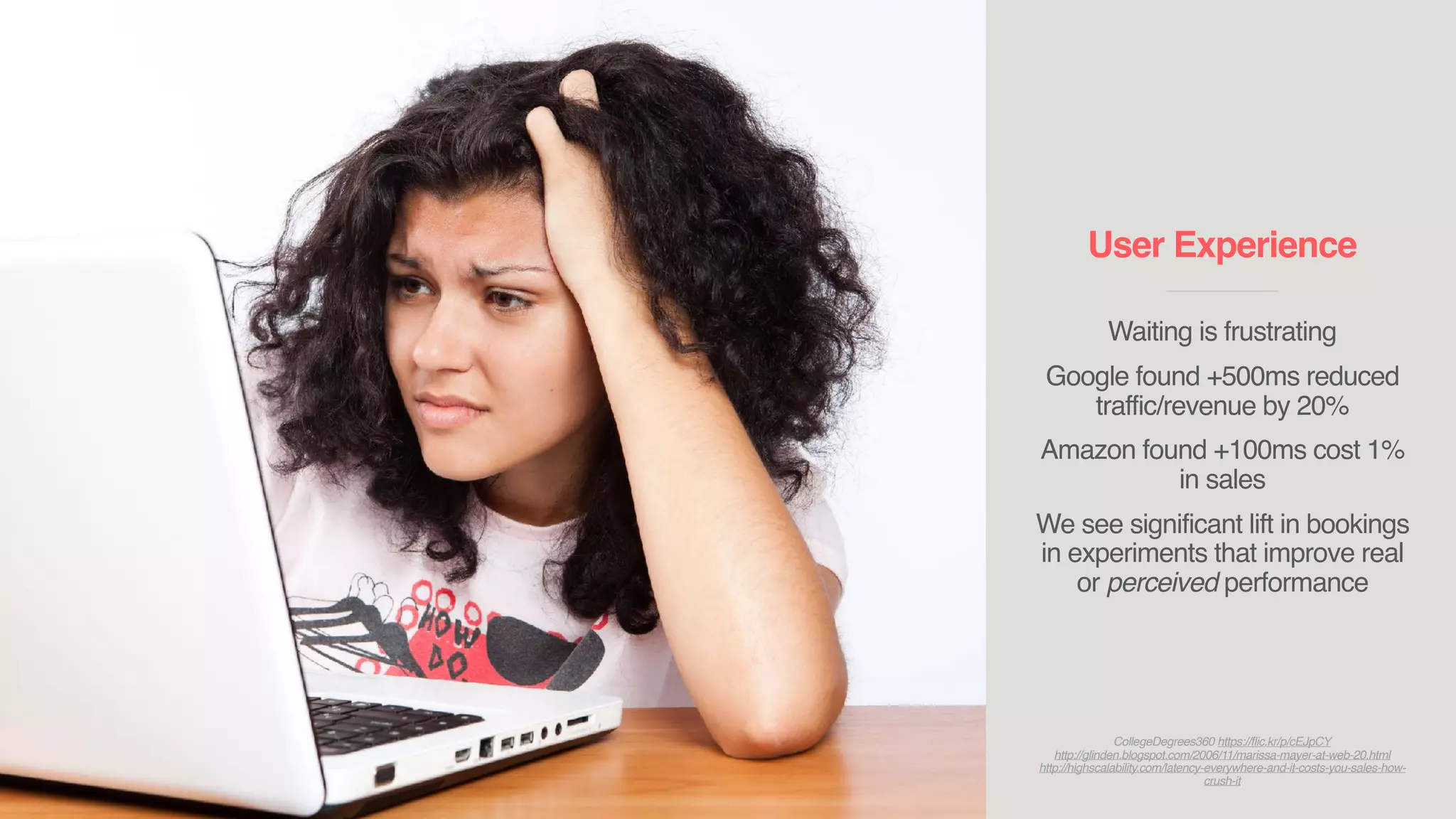 User Experience
____________________________
Waiting is frustrating
Google found +500ms reduced
traffic/revenue by 20%
Amazon found +100ms cost 1%
in sales
We see significant lift in bookings
in experiments that improve real
or perceived performance
CollegeDegrees360 https://flic.kr/p/cEJpCY
http://glinden.blogspot.com/2006/11/marissa-mayer-at-web-20.html
http://highscalability.com/latency-everywhere-and-it-costs-you-sales-how-
crush-it
 