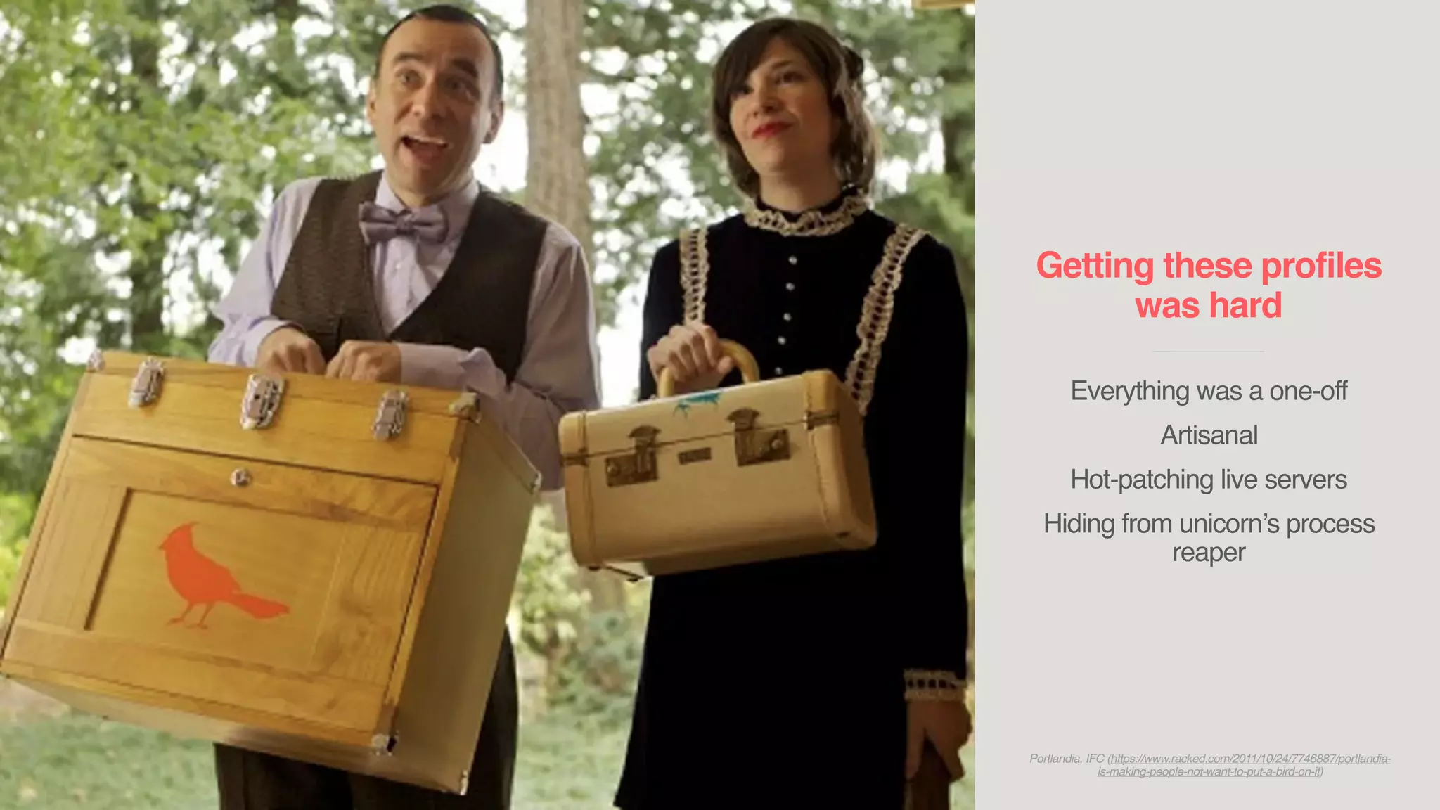 Getting these profiles
was hard
____________________________
Everything was a one-off
Artisanal
Hot-patching live servers
Hiding from unicorn’s process
reaper
Portlandia, IFC (https://www.racked.com/2011/10/24/7746887/portlandia-
is-making-people-not-want-to-put-a-bird-on-it)
 