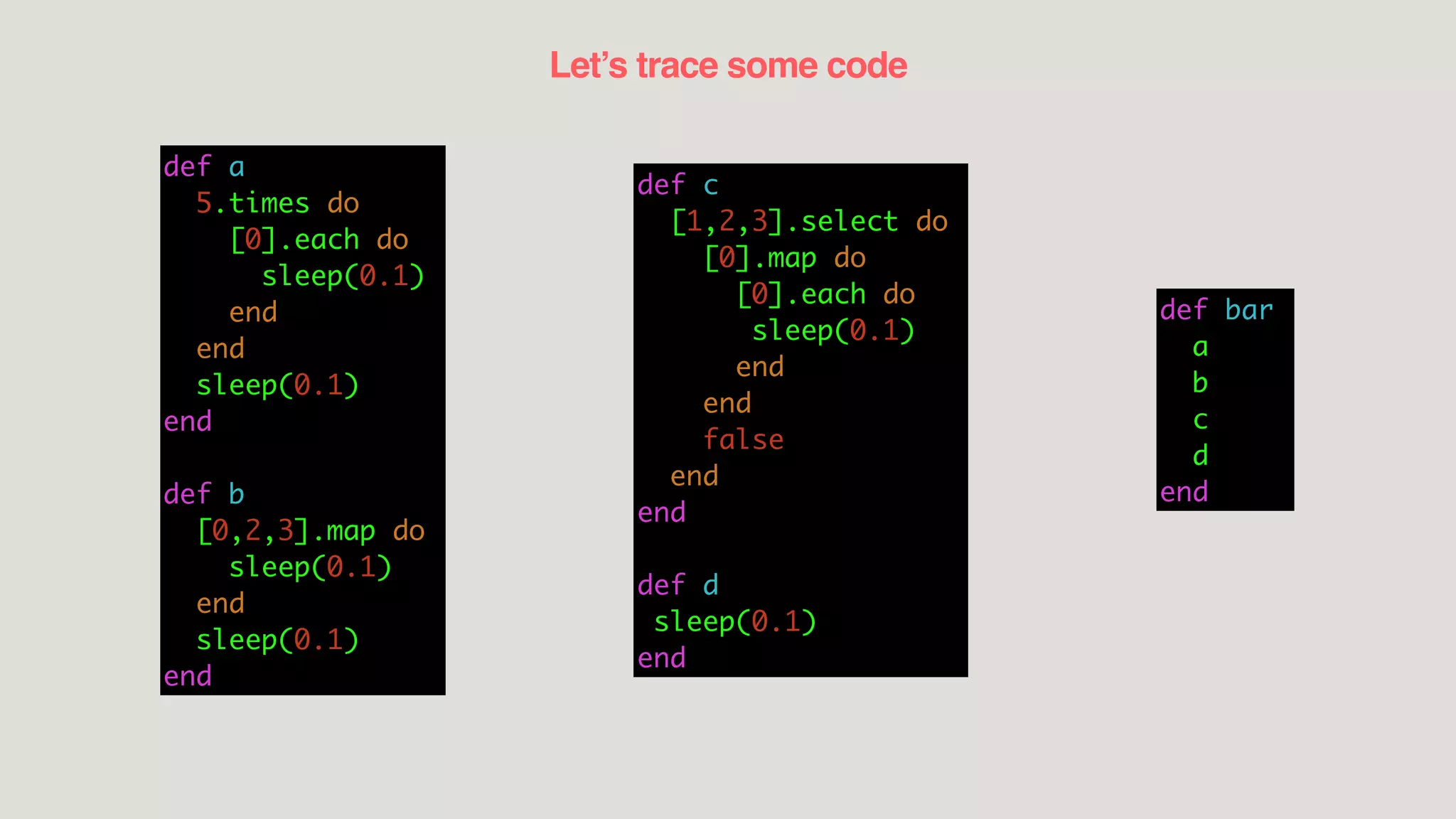 Let’s trace some code
def a
5.times do
[0].each do
sleep(0.1)
end
end
sleep(0.1)
end
def b
[0,2,3].map do
sleep(0.1)
end
sleep(0.1)
end
def c
[1,2,3].select do
[0].map do
[0].each do
sleep(0.1)
end
end
false
end
end
def d
sleep(0.1)
end
def bar
a
b
c
d
end
 