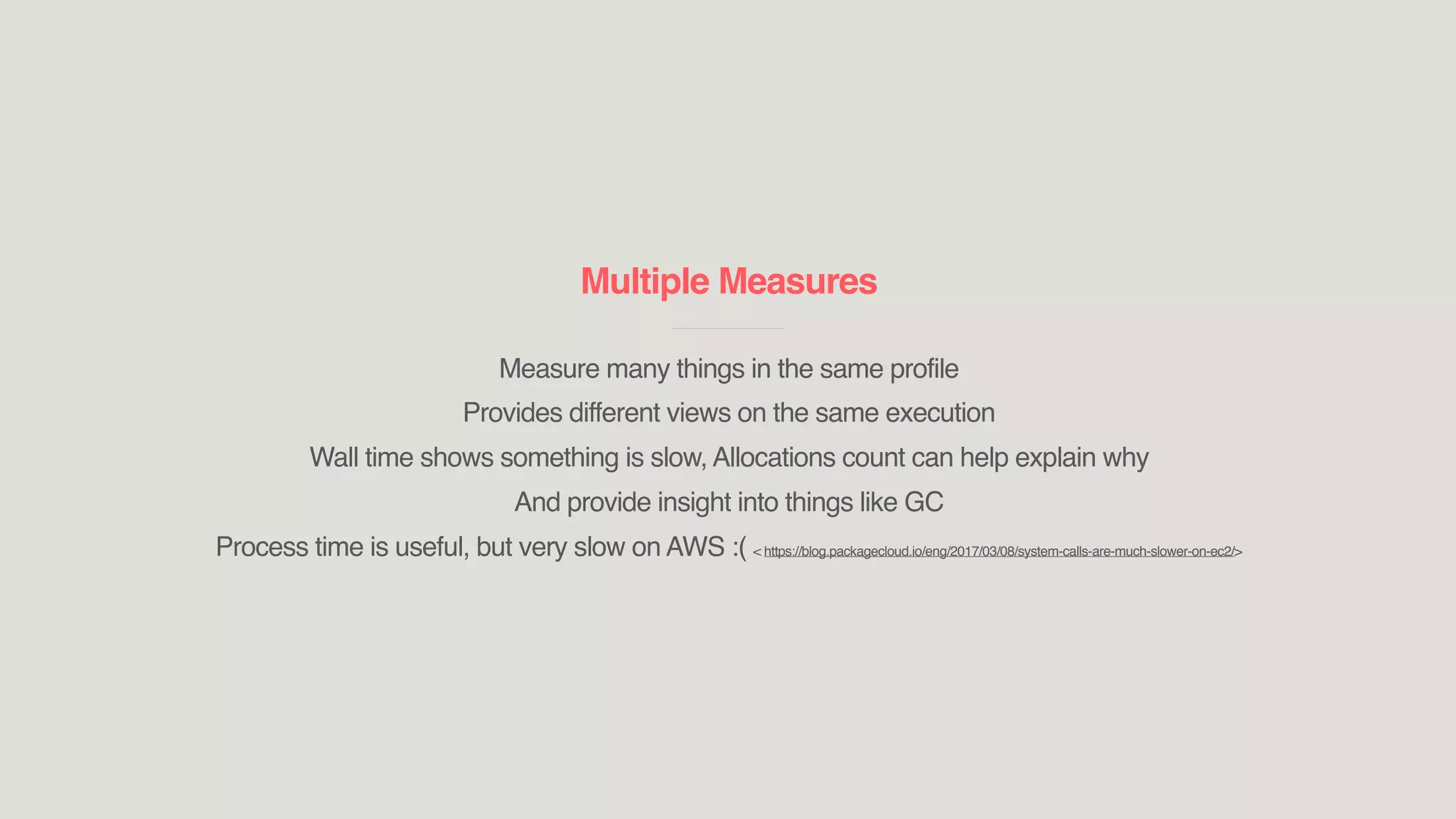 Multiple Measures
____________________________
Measure many things in the same profile
Provides different views on the same execution
Wall time shows something is slow, Allocations count can help explain why
And provide insight into things like GC
Process time is useful, but very slow on AWS :( < https://blog.packagecloud.io/eng/2017/03/08/system-calls-are-much-slower-on-ec2/>
 
