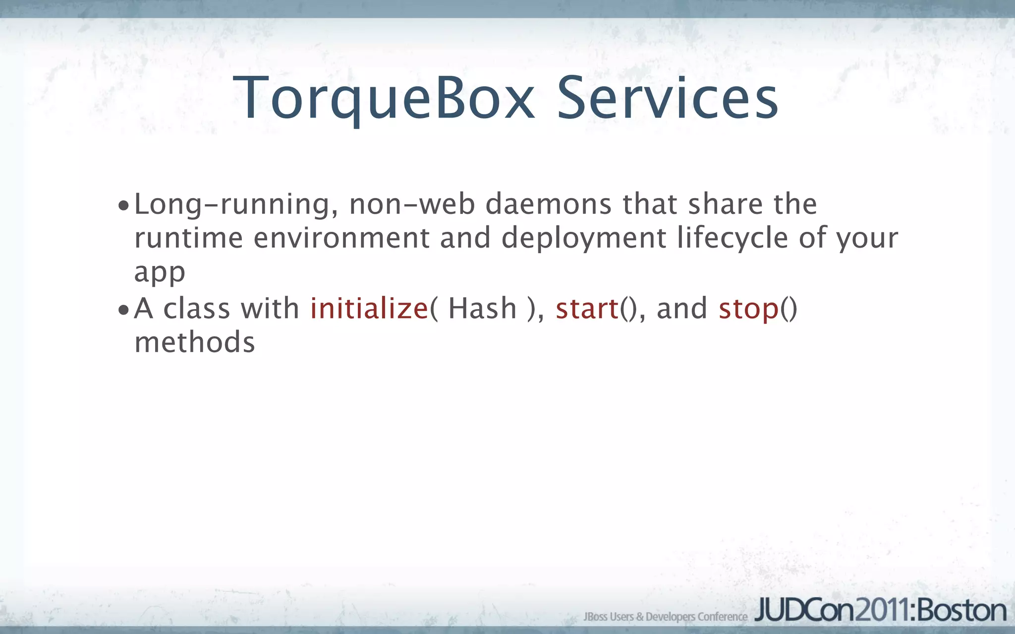 TorqueBox Services
•Long-running, non-web daemons that share the
 runtime environment and deployment lifecycle of your
 app
•A class with initialize( Hash ), start(), and stop()
 methods
 