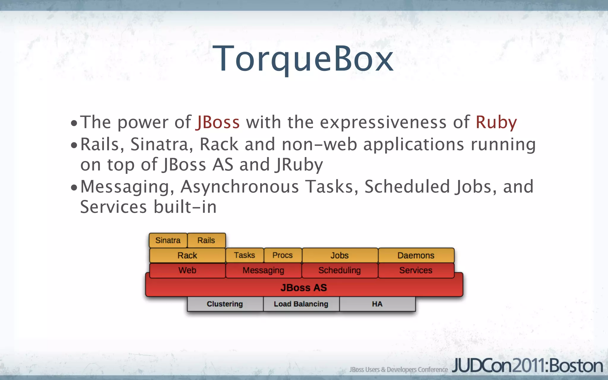 TorqueBox
•The power of JBoss with the expressiveness of Ruby
•Rails, Sinatra, Rack and non-web applications running
 on top of JBoss AS and JRuby
•Messaging, Asynchronous Tasks, Scheduled Jobs, and
 Services built-in
 