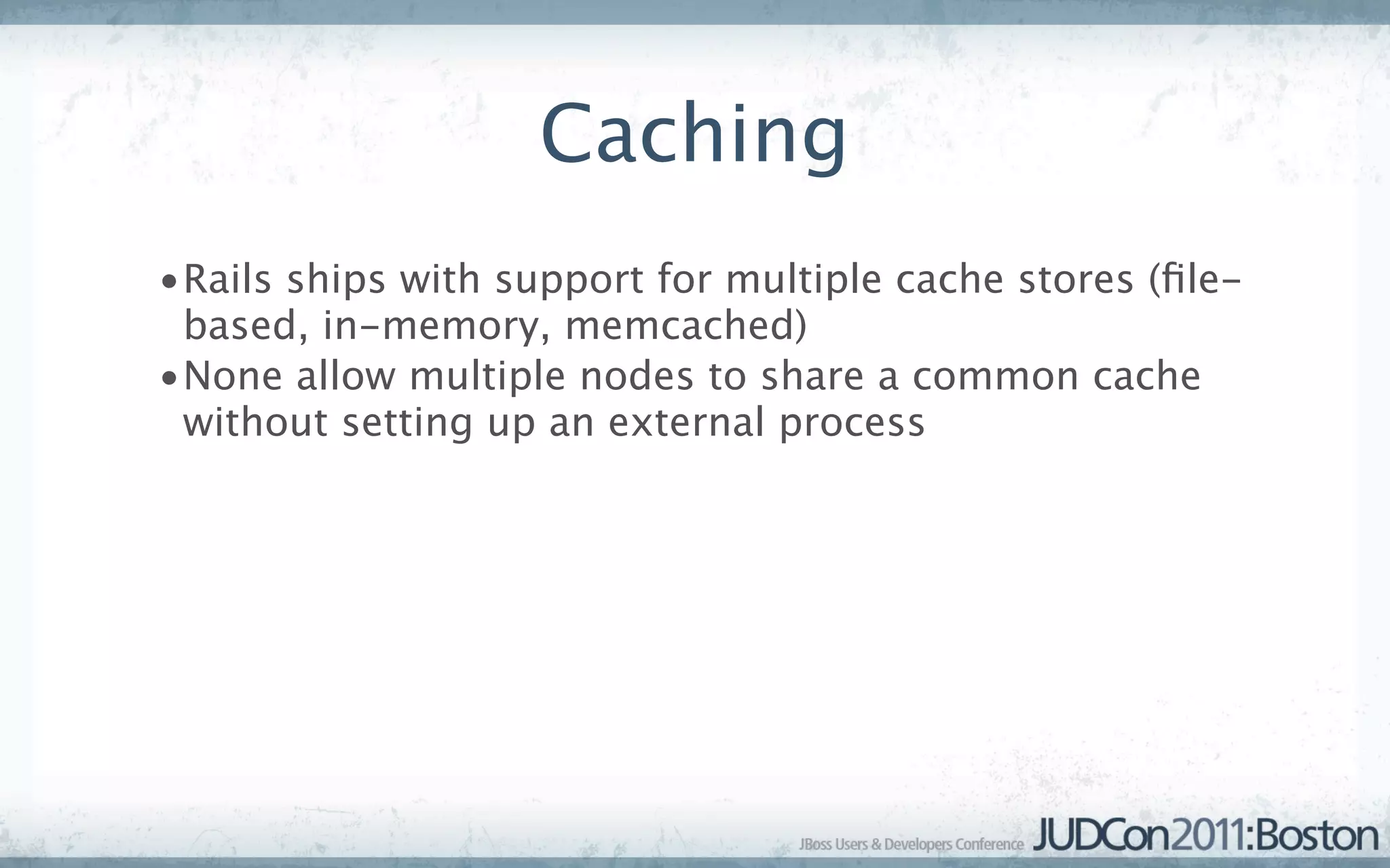 Caching
•Rails ships with support for multiple cache stores (ﬁle-
 based, in-memory, memcached)
•None allow multiple nodes to share a common cache
 without setting up an external process
 