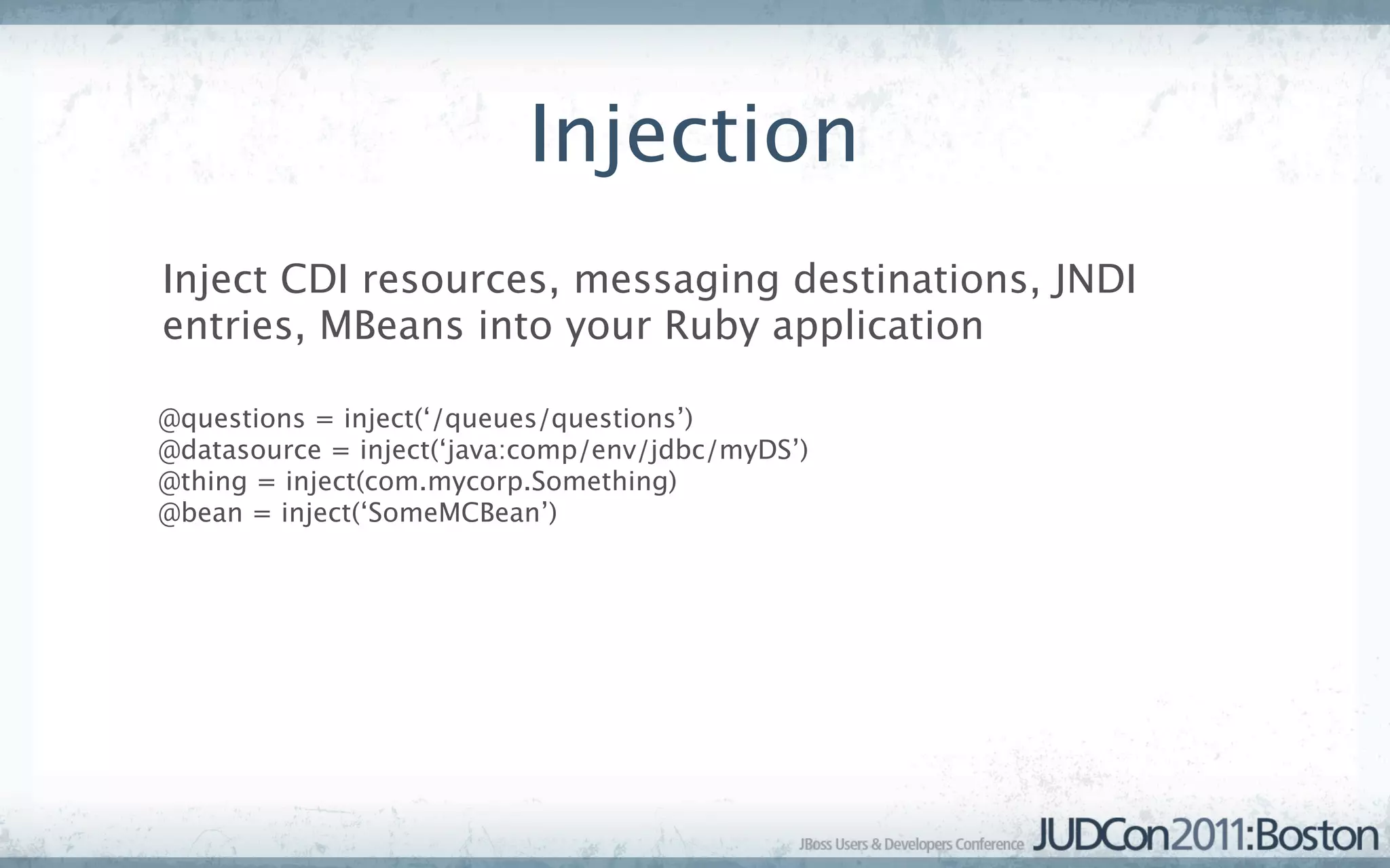 Injection
Inject CDI resources, messaging destinations, JNDI
entries, MBeans into your Ruby application

@questions = inject(‘/queues/questions’)
@datasource = inject(‘java:comp/env/jdbc/myDS’)
@thing = inject(com.mycorp.Something)
@bean = inject(‘SomeMCBean’)
 