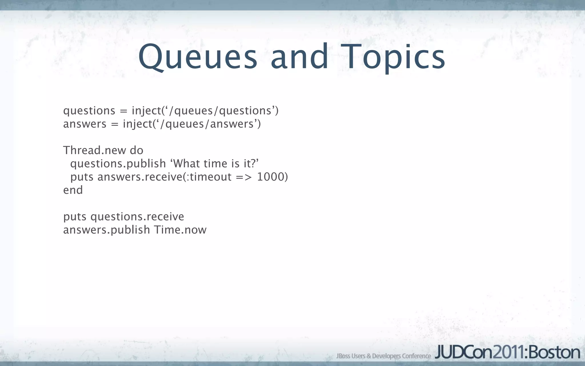Queues and Topics
questions = inject(‘/queues/questions’)
answers = inject(‘/queues/answers’)

Thread.new do
 questions.publish ‘What time is it?’
 puts answers.receive(:timeout => 1000)
end

puts questions.receive
answers.publish Time.now
 