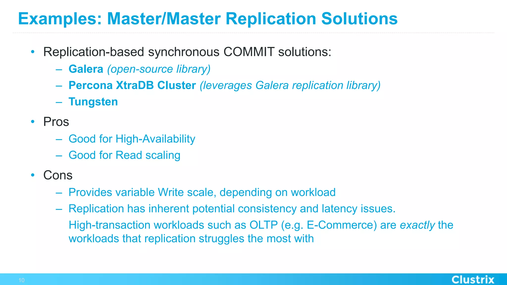 Examples: Master/Master Replication Solutions
•  Replication-based synchronous COMMIT solutions:
–  Galera (open-source library)
–  Percona XtraDB Cluster (leverages Galera replication library)
–  Tungsten
•  Pros
–  Good for High-Availability
–  Good for Read scaling
•  Cons
–  Provides variable Write scale, depending on workload
–  Replication has inherent potential consistency and latency issues.
High-transaction workloads such as OLTP (e.g. E-Commerce) are exactly the
workloads that replication struggles the most with
10
 