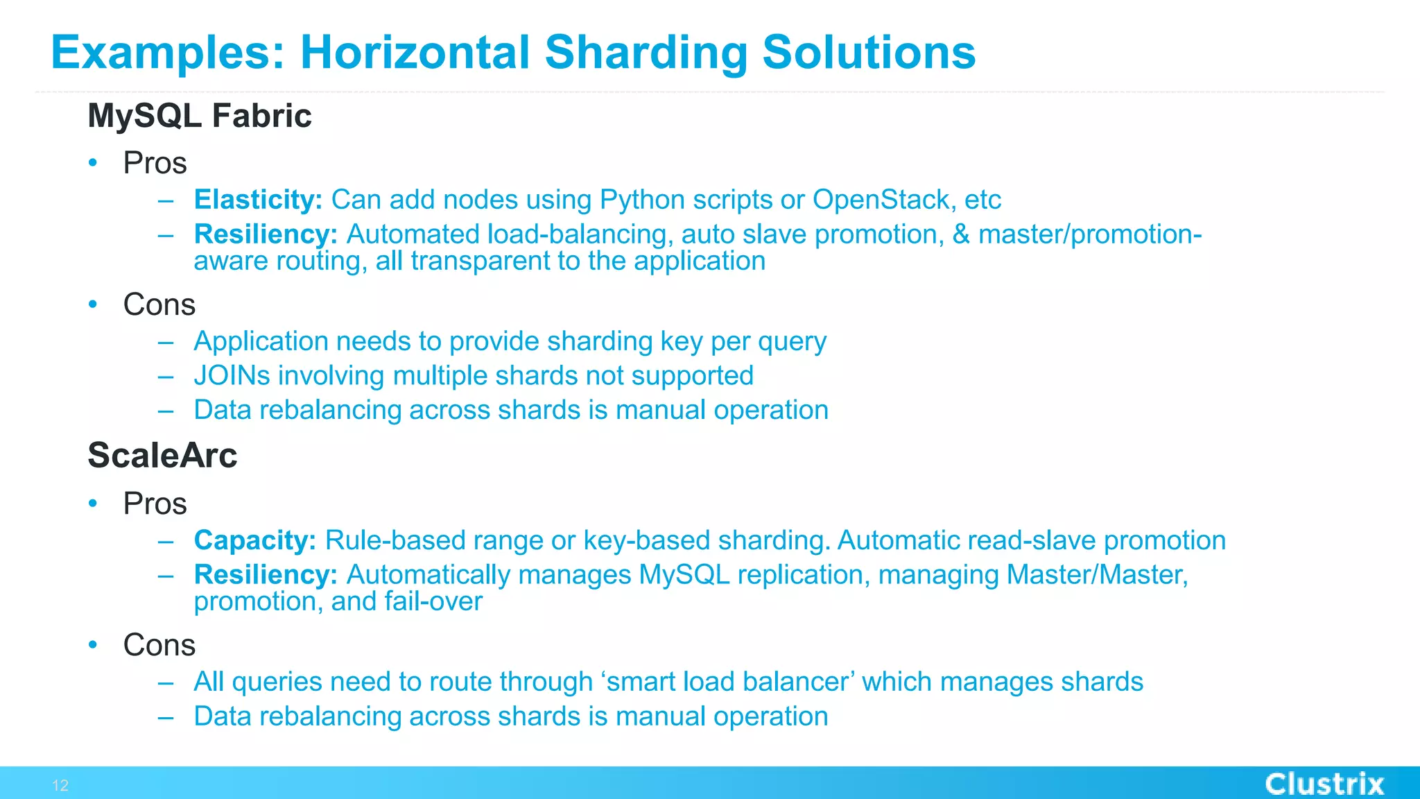 Examples: Horizontal Sharding Solutions
MySQL Fabric
•  Pros
–  Elasticity: Can add nodes using Python scripts or OpenStack, etc
–  Resiliency: Automated load-balancing, auto slave promotion, & master/promotion-
aware routing, all transparent to the application
•  Cons
–  Application needs to provide sharding key per query
–  JOINs involving multiple shards not supported
–  Data rebalancing across shards is manual operation
ScaleArc
•  Pros
–  Capacity: Rule-based range or key-based sharding. Automatic read-slave promotion
–  Resiliency: Automatically manages MySQL replication, managing Master/Master,
promotion, and fail-over
•  Cons
–  All queries need to route through ‘smart load balancer’ which manages shards
–  Data rebalancing across shards is manual operation
12
 