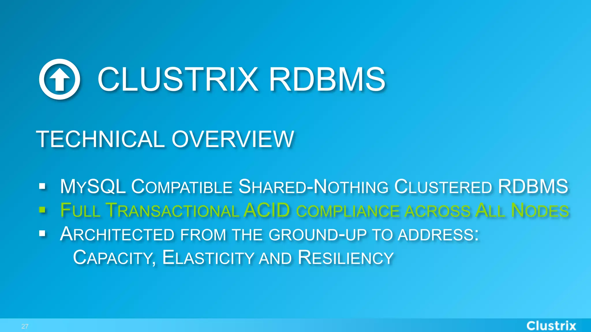 27
CLUSTRIX RDBMS
§  MYSQL COMPATIBLE SHARED-NOTHING CLUSTERED RDBMS
§  FULL TRANSACTIONAL ACID COMPLIANCE ACROSS ALL NODES
§  ARCHITECTED FROM THE GROUND-UP TO ADDRESS:
CAPACITY, ELASTICITY AND RESILIENCY
TECHNICAL OVERVIEW
 