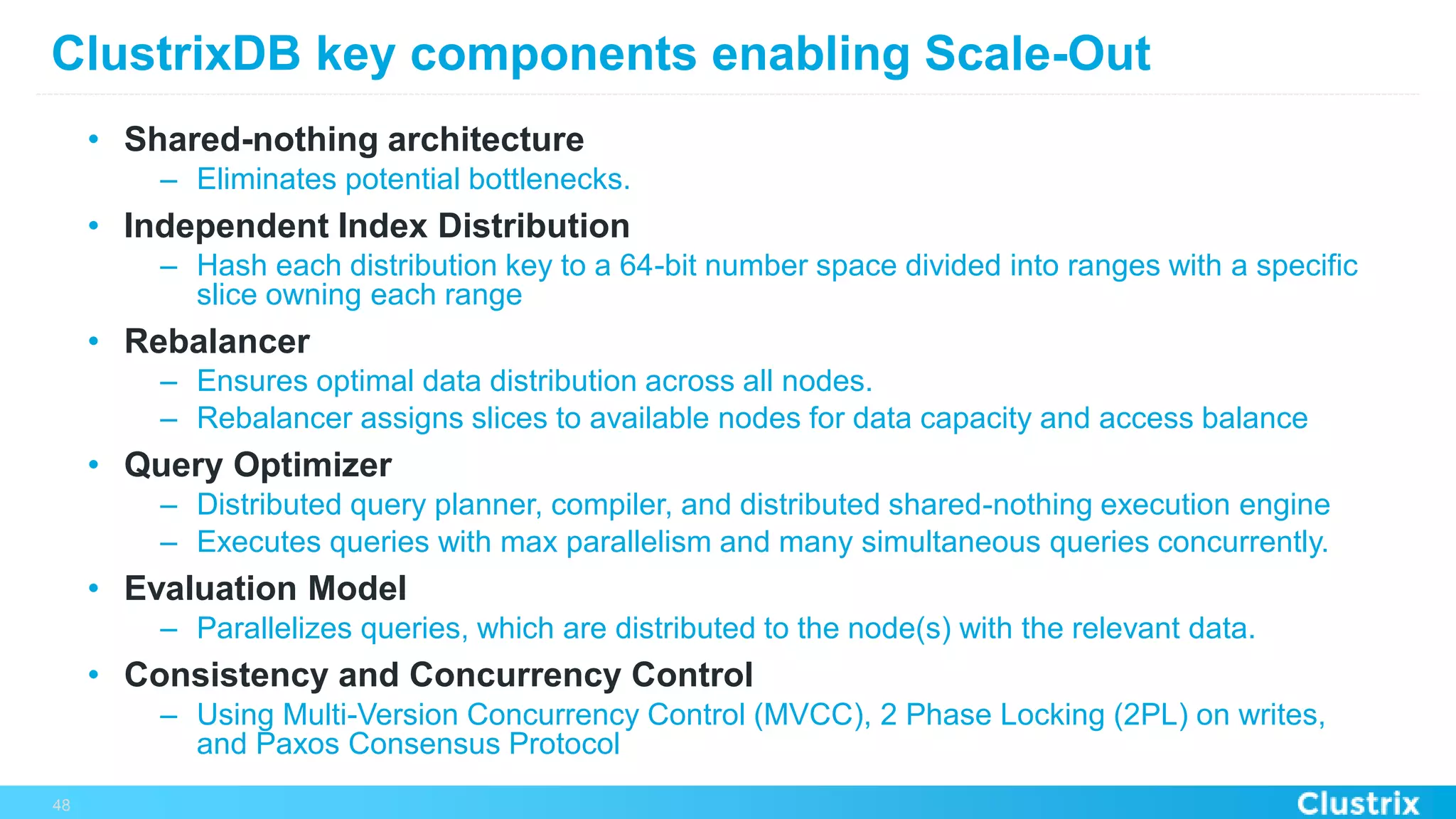ClustrixDB key components enabling Scale-Out
•  Shared-nothing architecture
–  Eliminates potential bottlenecks.
•  Independent Index Distribution
–  Hash each distribution key to a 64-bit number space divided into ranges with a specific
slice owning each range
•  Rebalancer
–  Ensures optimal data distribution across all nodes.
–  Rebalancer assigns slices to available nodes for data capacity and access balance
•  Query Optimizer
–  Distributed query planner, compiler, and distributed shared-nothing execution engine
–  Executes queries with max parallelism and many simultaneous queries concurrently.
•  Evaluation Model
–  Parallelizes queries, which are distributed to the node(s) with the relevant data.
•  Consistency and Concurrency Control
–  Using Multi-Version Concurrency Control (MVCC), 2 Phase Locking (2PL) on writes,
and Paxos Consensus Protocol
48
 
