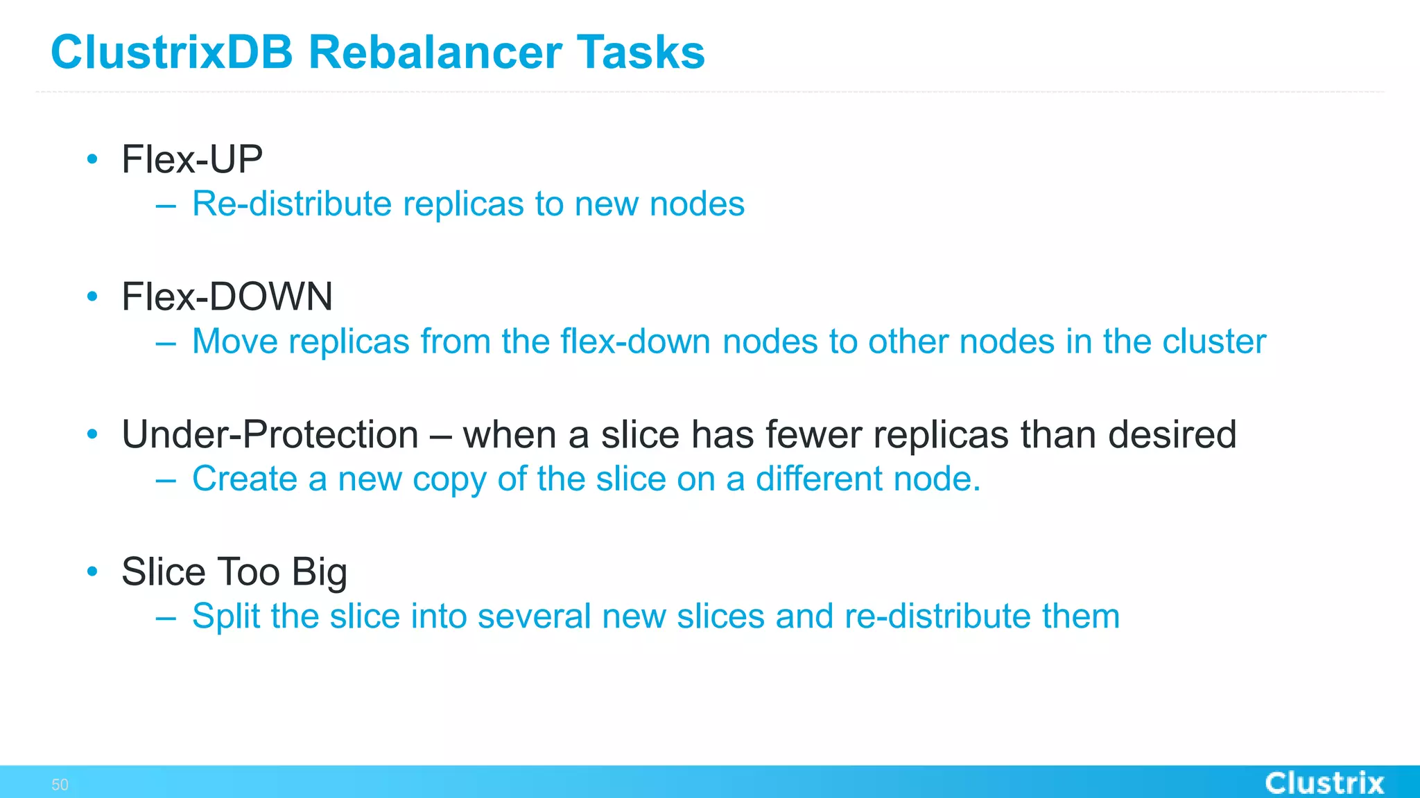 ClustrixDB Rebalancer Tasks
•  Flex-UP
–  Re-distribute replicas to new nodes
•  Flex-DOWN
–  Move replicas from the flex-down nodes to other nodes in the cluster
•  Under-Protection – when a slice has fewer replicas than desired
–  Create a new copy of the slice on a different node.
•  Slice Too Big
–  Split the slice into several new slices and re-distribute them
50
 