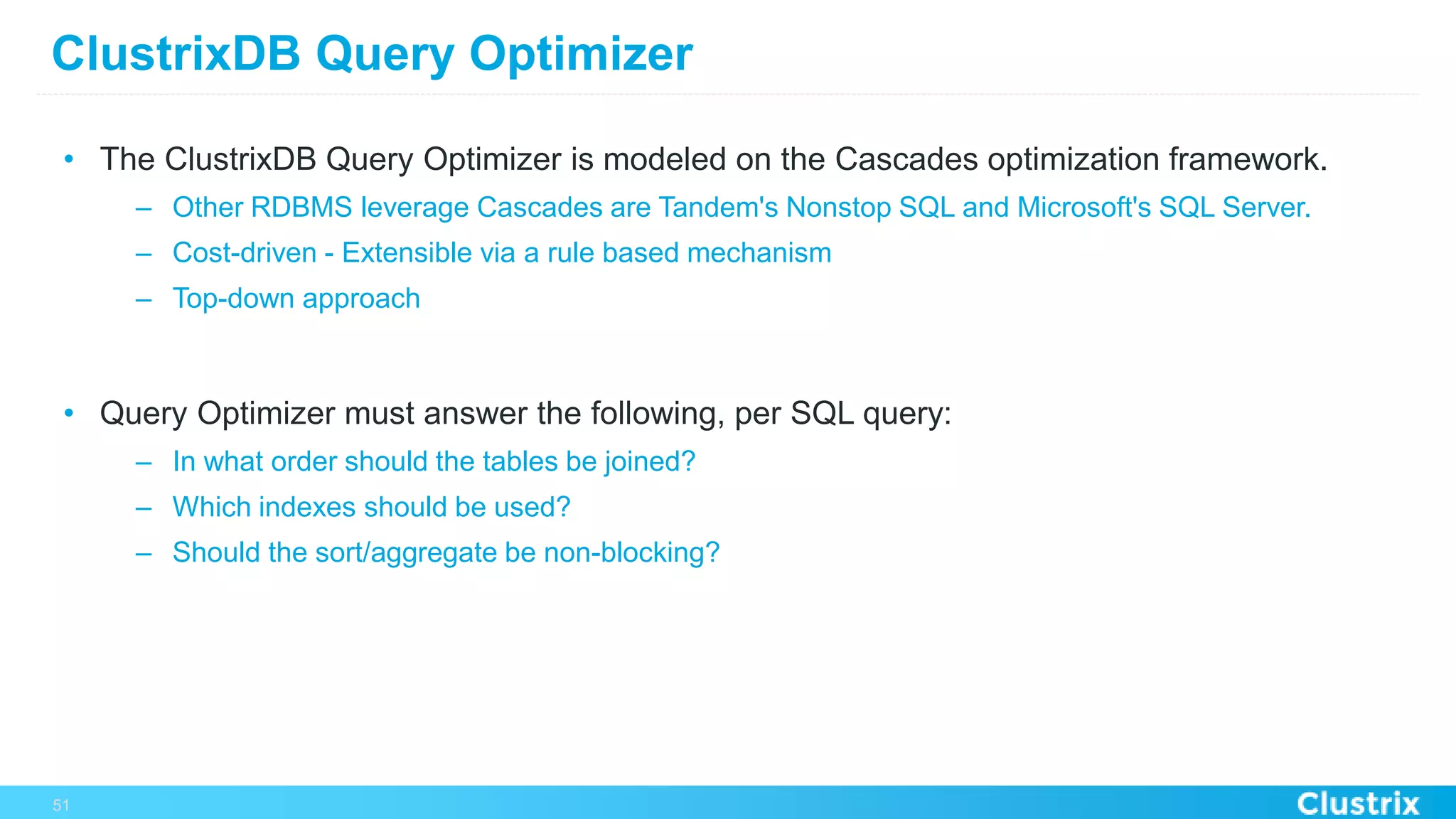 ClustrixDB Query Optimizer
•  The ClustrixDB Query Optimizer is modeled on the Cascades optimization framework.
–  Other RDBMS leverage Cascades are Tandem's Nonstop SQL and Microsoft's SQL Server.
–  Cost-driven - Extensible via a rule based mechanism
–  Top-down approach
•  Query Optimizer must answer the following, per SQL query:
–  In what order should the tables be joined?
–  Which indexes should be used?
–  Should the sort/aggregate be non-blocking?
51
 
