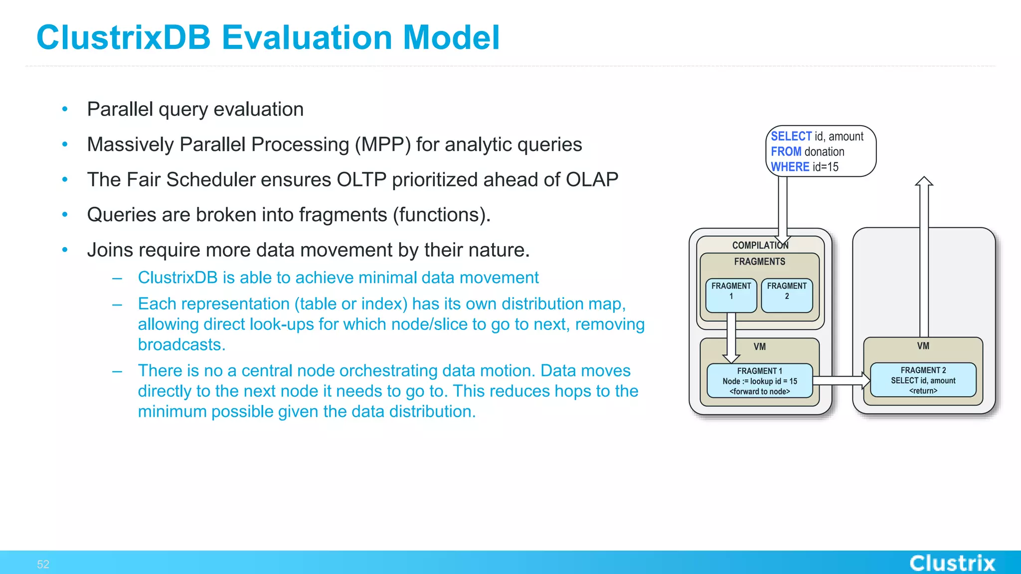 ClustrixDB Evaluation Model
•  Parallel query evaluation
•  Massively Parallel Processing (MPP) for analytic queries
•  The Fair Scheduler ensures OLTP prioritized ahead of OLAP
•  Queries are broken into fragments (functions).
•  Joins require more data movement by their nature.
–  ClustrixDB is able to achieve minimal data movement
–  Each representation (table or index) has its own distribution map,
allowing direct look-ups for which node/slice to go to next, removing
broadcasts.
–  There is no a central node orchestrating data motion. Data moves
directly to the next node it needs to go to. This reduces hops to the
minimum possible given the data distribution.
52
COMPILATION
FRAGMENTS
FRAGMENT
1
FRAGMENT
2
VM
FRAGMENT 1
Node := lookup id = 15
<forward to node>
VM
FRAGMENT 2
SELECT id, amount
<return>
SELECT id, amount
FROM donation
WHERE id=15
 