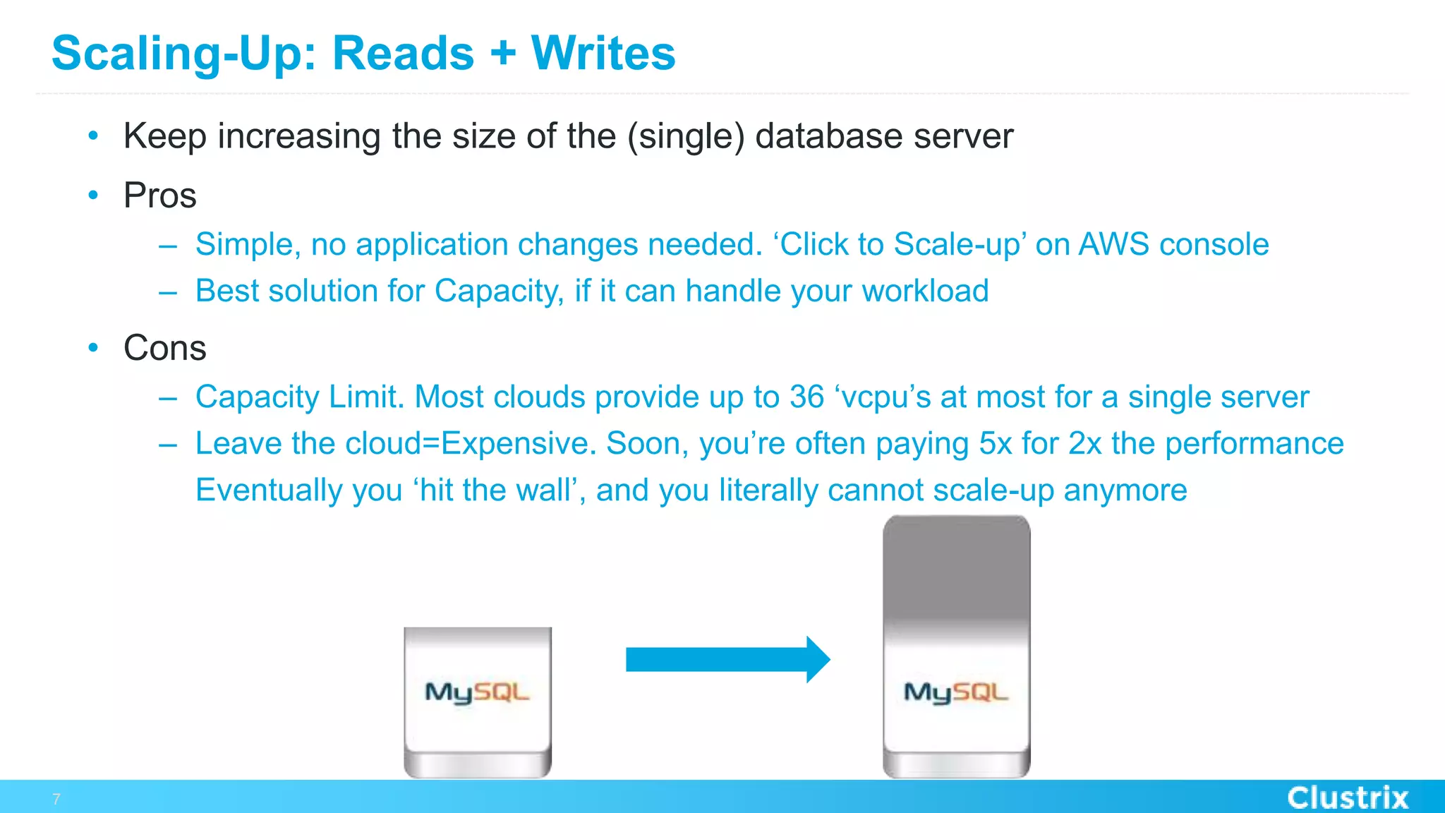 Scaling-Up: Reads + Writes
•  Keep increasing the size of the (single) database server
•  Pros
–  Simple, no application changes needed. ‘Click to Scale-up’ on AWS console
–  Best solution for Capacity, if it can handle your workload
•  Cons
–  Capacity Limit. Most clouds provide up to 36 ‘vcpu’s at most for a single server
–  Leave the cloud=Expensive. Soon, you’re often paying 5x for 2x the performance
Eventually you ‘hit the wall’, and you literally cannot scale-up anymore
7
 
