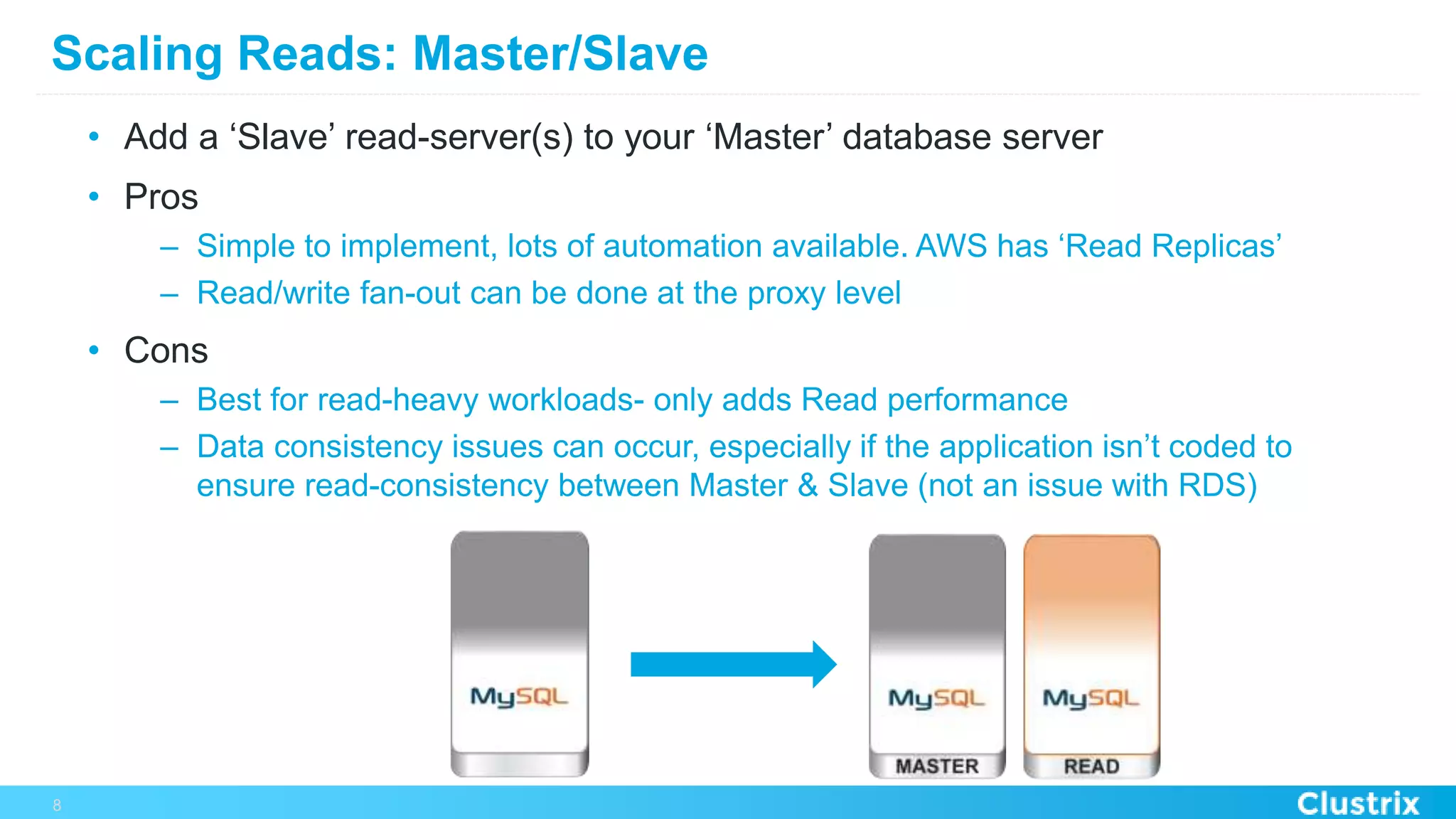 Scaling Reads: Master/Slave
•  Add a ‘Slave’ read-server(s) to your ‘Master’ database server
•  Pros
–  Simple to implement, lots of automation available. AWS has ‘Read Replicas’
–  Read/write fan-out can be done at the proxy level
•  Cons
–  Best for read-heavy workloads- only adds Read performance
–  Data consistency issues can occur, especially if the application isn’t coded to
ensure read-consistency between Master & Slave (not an issue with RDS)
8
 