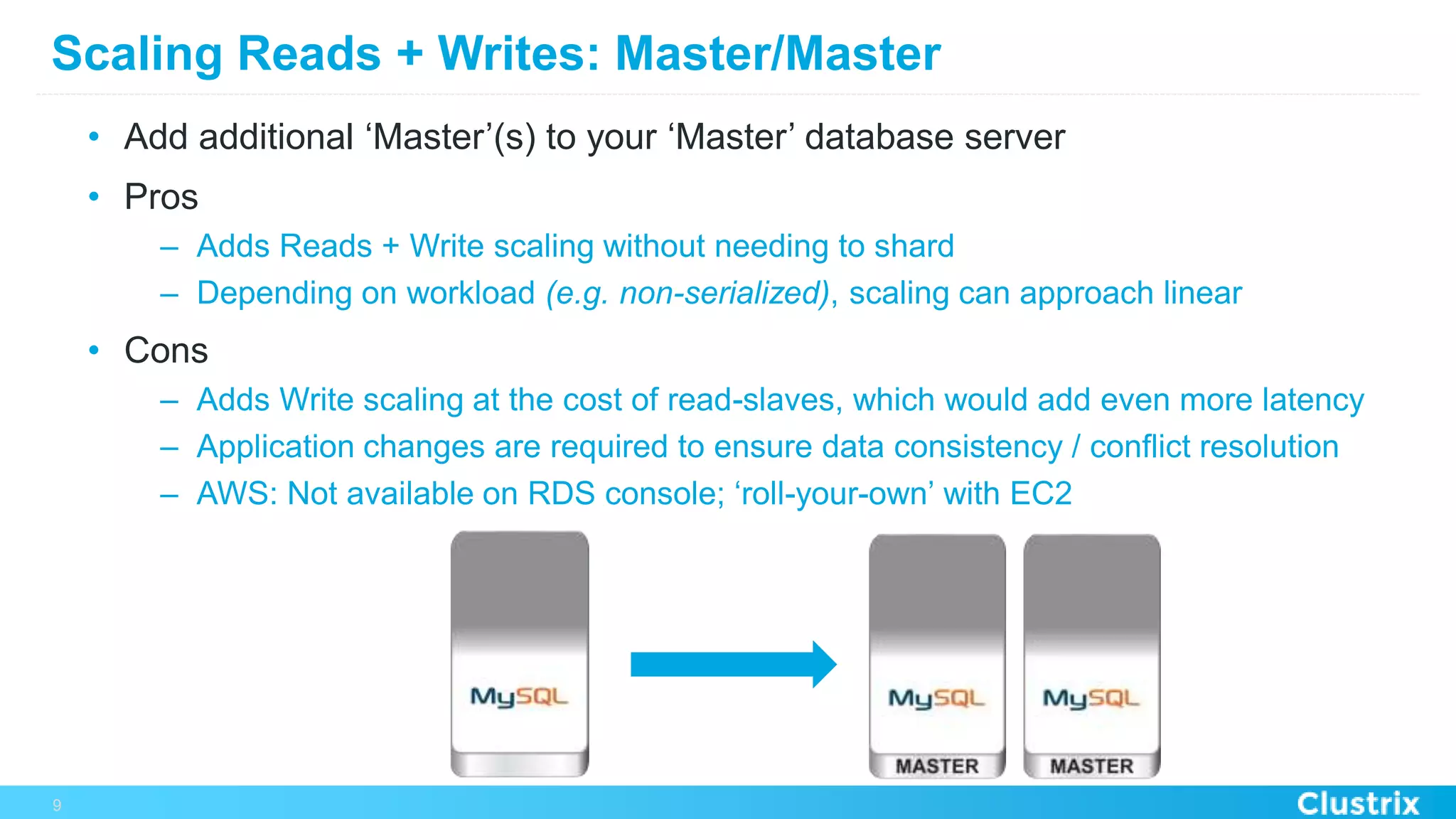 Scaling Reads + Writes: Master/Master
•  Add additional ‘Master’(s) to your ‘Master’ database server
•  Pros
–  Adds Reads + Write scaling without needing to shard
–  Depending on workload (e.g. non-serialized), scaling can approach linear
•  Cons
–  Adds Write scaling at the cost of read-slaves, which would add even more latency
–  Application changes are required to ensure data consistency / conflict resolution
–  AWS: Not available on RDS console; ‘roll-your-own’ with EC2
9
 