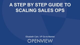 Proprietary and Confidential ©2016 OpenView Investments, LLC. All Rights Reserved 1
A STEP BY STEP GUIDE TO
SCALING SALES OPS
Elizabeth Cain, VP Go-to-Market
 