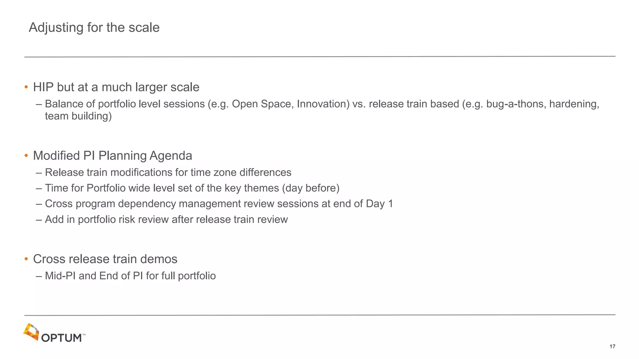 17
• HIP but at a much larger scale
– Balance of portfolio level sessions (e.g. Open Space, Innovation) vs. release train based (e.g. bug-a-thons, hardening,
team building)
• Modified PI Planning Agenda
– Release train modifications for time zone differences
– Time for Portfolio wide level set of the key themes (day before)
– Cross program dependency management review sessions at end of Day 1
– Add in portfolio risk review after release train review
• Cross release train demos
– Mid-PI and End of PI for full portfolio
Adjusting for the scale
 