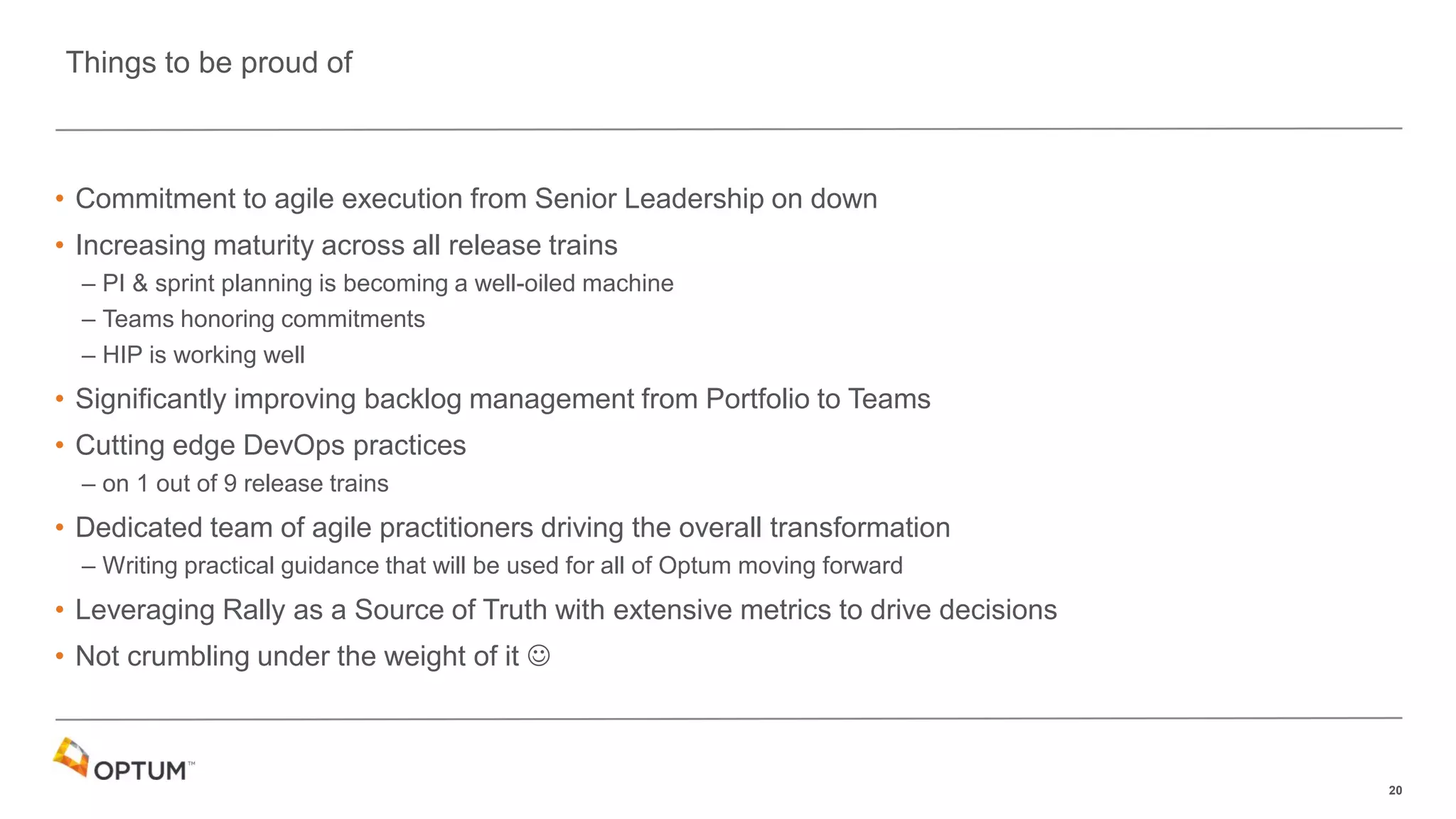20
• Commitment to agile execution from Senior Leadership on down
• Increasing maturity across all release trains
– PI & sprint planning is becoming a well-oiled machine
– Teams honoring commitments
– HIP is working well
• Significantly improving backlog management from Portfolio to Teams
• Cutting edge DevOps practices
– on 1 out of 9 release trains
• Dedicated team of agile practitioners driving the overall transformation
– Writing practical guidance that will be used for all of Optum moving forward
• Leveraging Rally as a Source of Truth with extensive metrics to drive decisions
• Not crumbling under the weight of it 
Things to be proud of
 