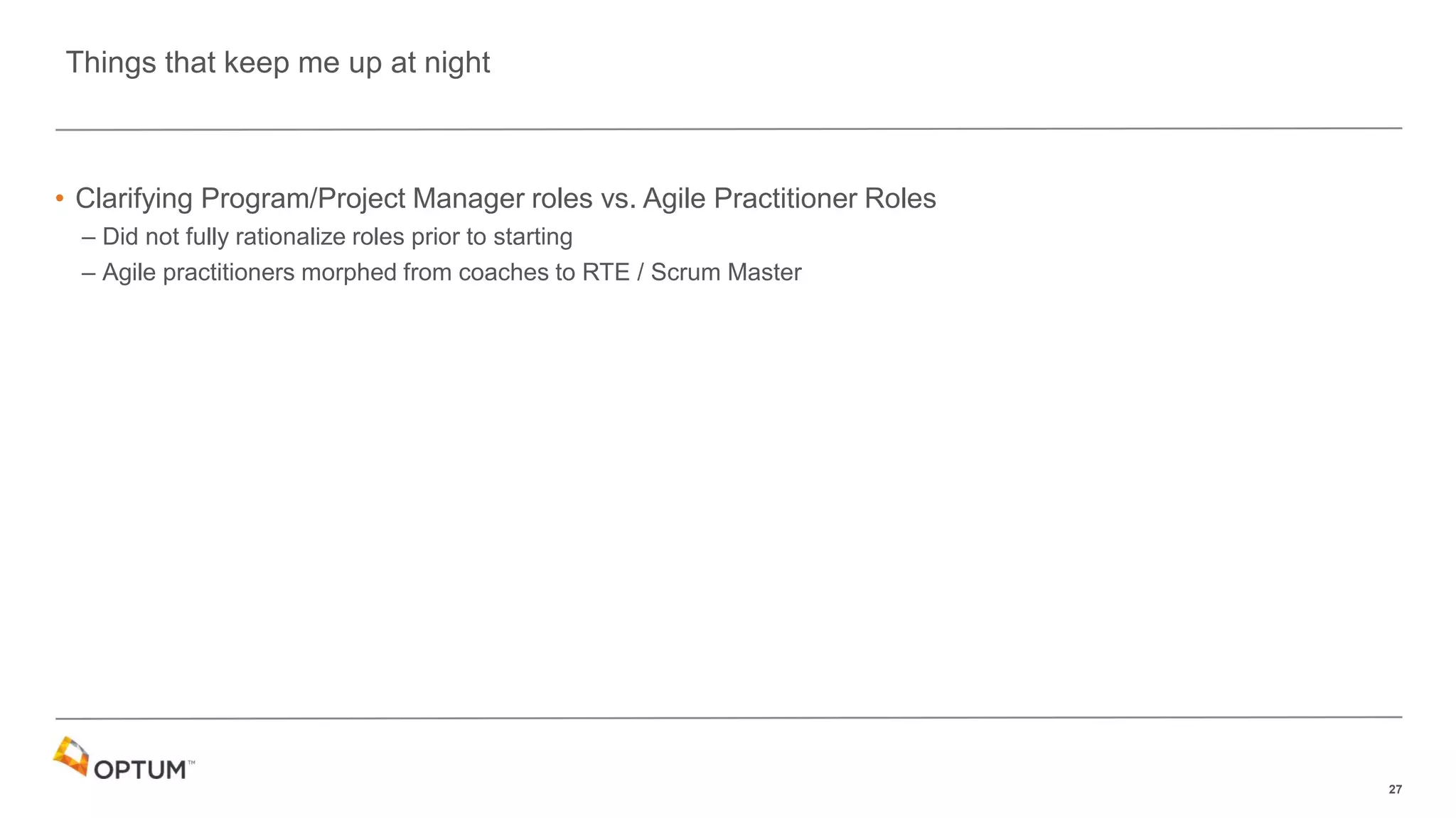 27
• Clarifying Program/Project Manager roles vs. Agile Practitioner Roles
– Did not fully rationalize roles prior to starting
– Agile practitioners morphed from coaches to RTE / Scrum Master
Things that keep me up at night
 