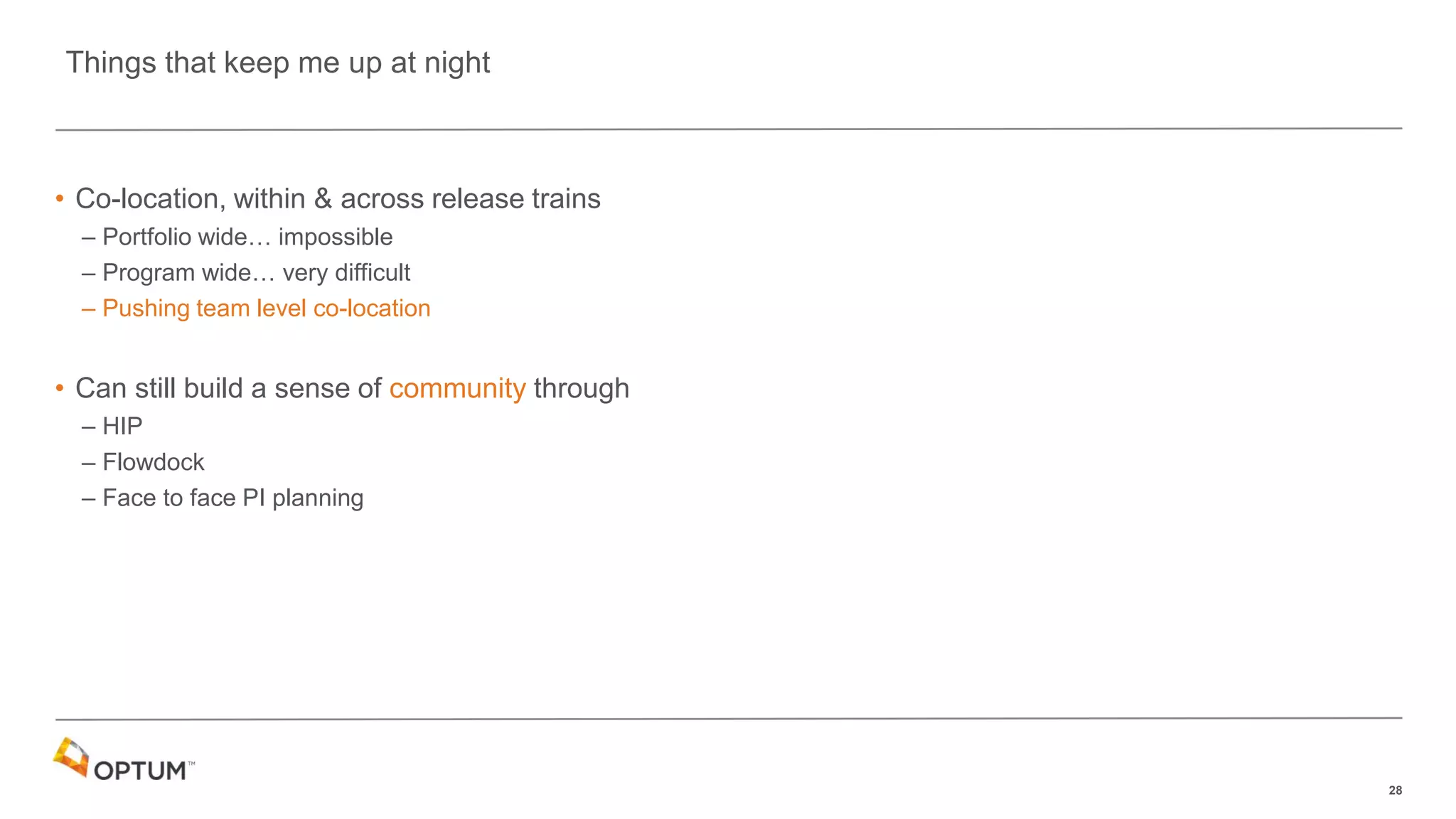 28
• Co-location, within & across release trains
– Portfolio wide… impossible
– Program wide… very difficult
– Pushing team level co-location
• Can still build a sense of community through
– HIP
– Flowdock
– Face to face PI planning
Things that keep me up at night
 