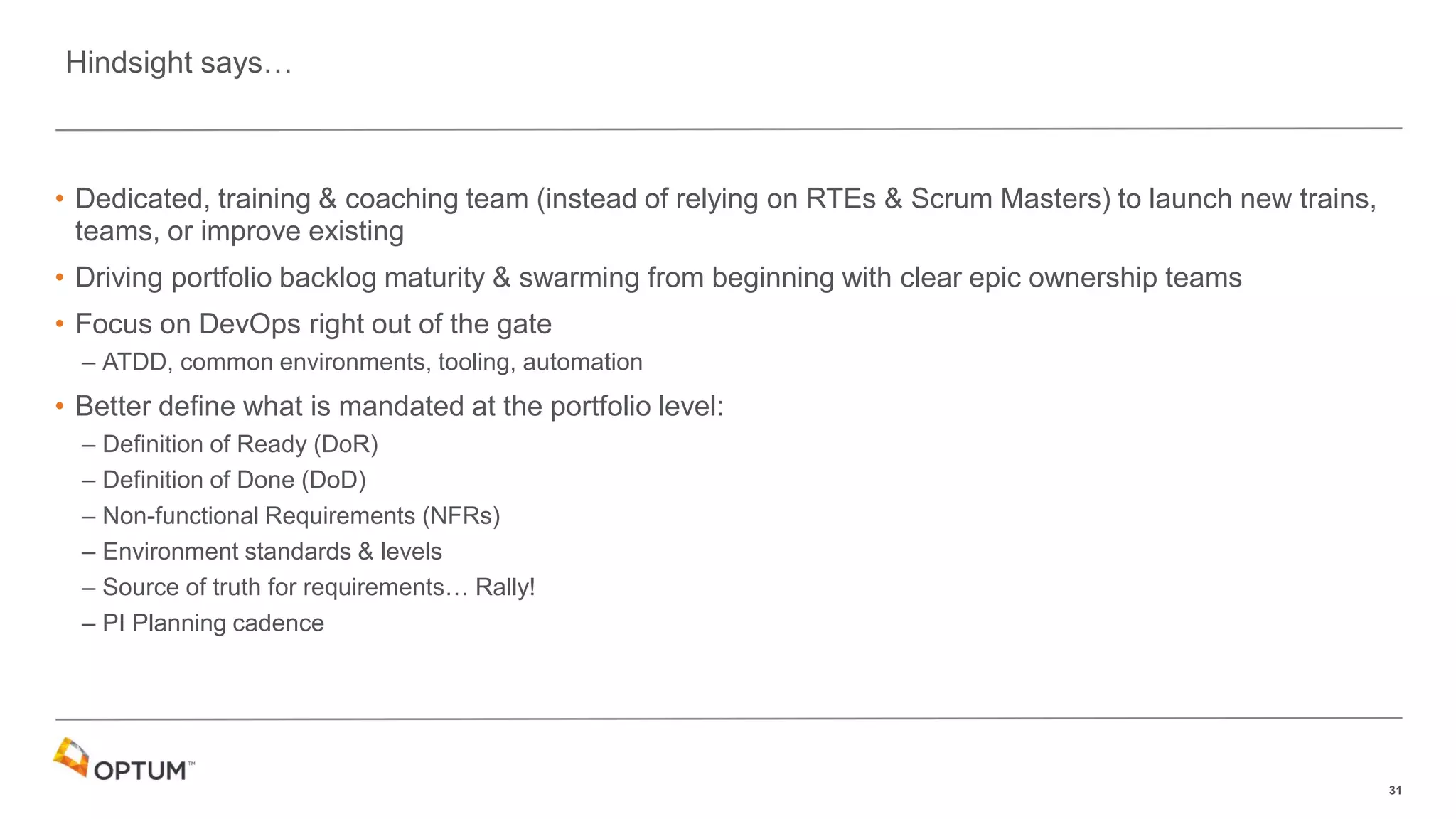 31
• Dedicated, training & coaching team (instead of relying on RTEs & Scrum Masters) to launch new trains,
teams, or improve existing
• Driving portfolio backlog maturity & swarming from beginning with clear epic ownership teams
• Focus on DevOps right out of the gate
– ATDD, common environments, tooling, automation
• Better define what is mandated at the portfolio level:
– Definition of Ready (DoR)
– Definition of Done (DoD)
– Non-functional Requirements (NFRs)
– Environment standards & levels
– Source of truth for requirements… Rally!
– PI Planning cadence
Hindsight says…
 