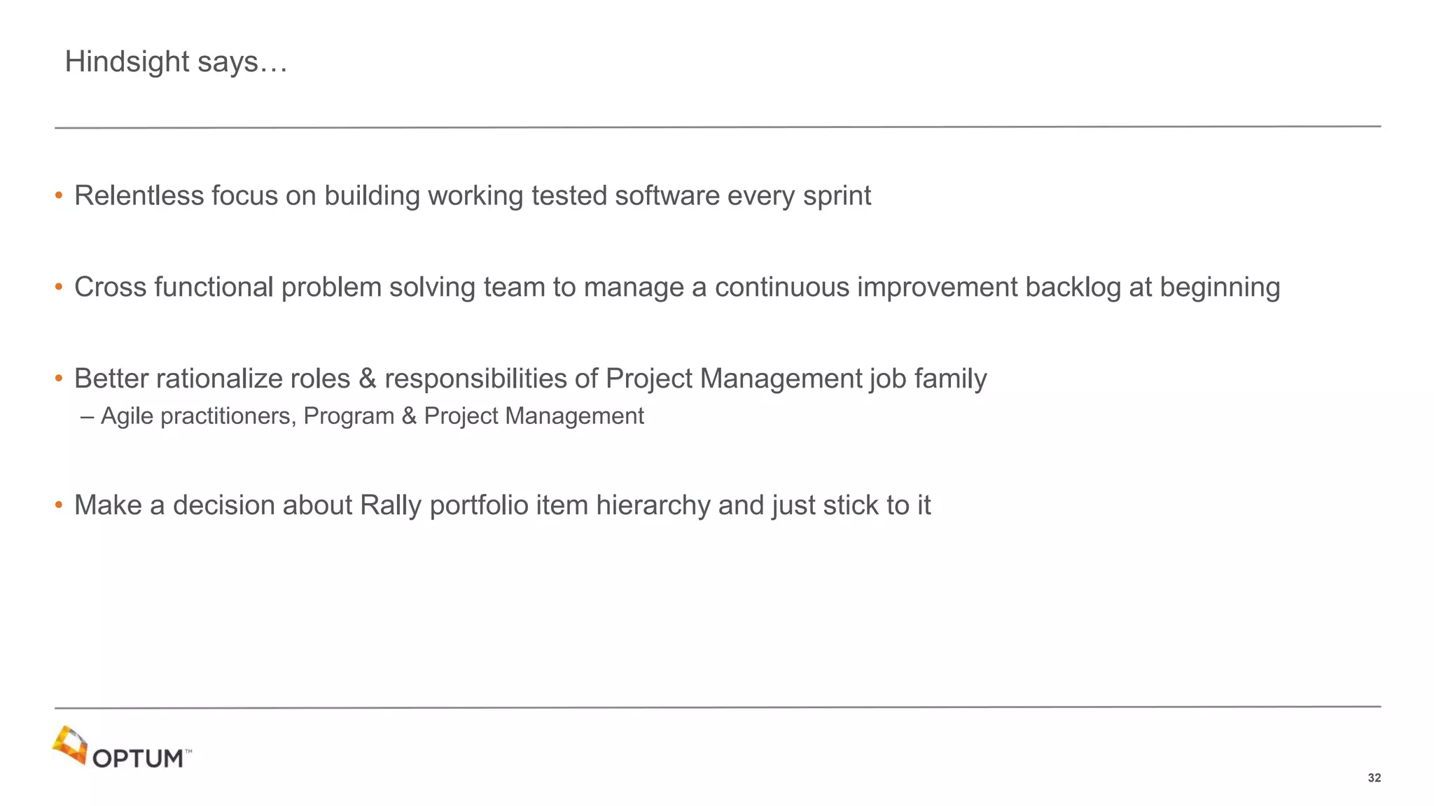 32
• Relentless focus on building working tested software every sprint
• Cross functional problem solving team to manage a continuous improvement backlog at beginning
• Better rationalize roles & responsibilities of Project Management job family
– Agile practitioners, Program & Project Management
• Make a decision about Rally portfolio item hierarchy and just stick to it
Hindsight says…
 