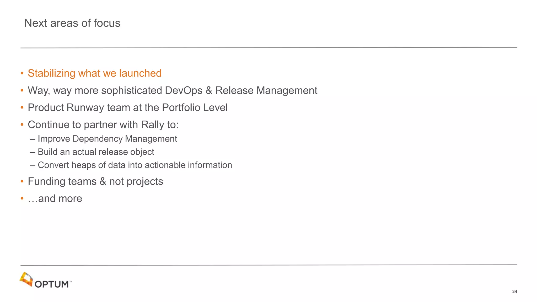 34
• Stabilizing what we launched
• Way, way more sophisticated DevOps & Release Management
• Product Runway team at the Portfolio Level
• Continue to partner with Rally to:
– Improve Dependency Management
– Build an actual release object
– Convert heaps of data into actionable information
• Funding teams & not projects
• …and more
Next areas of focus
 