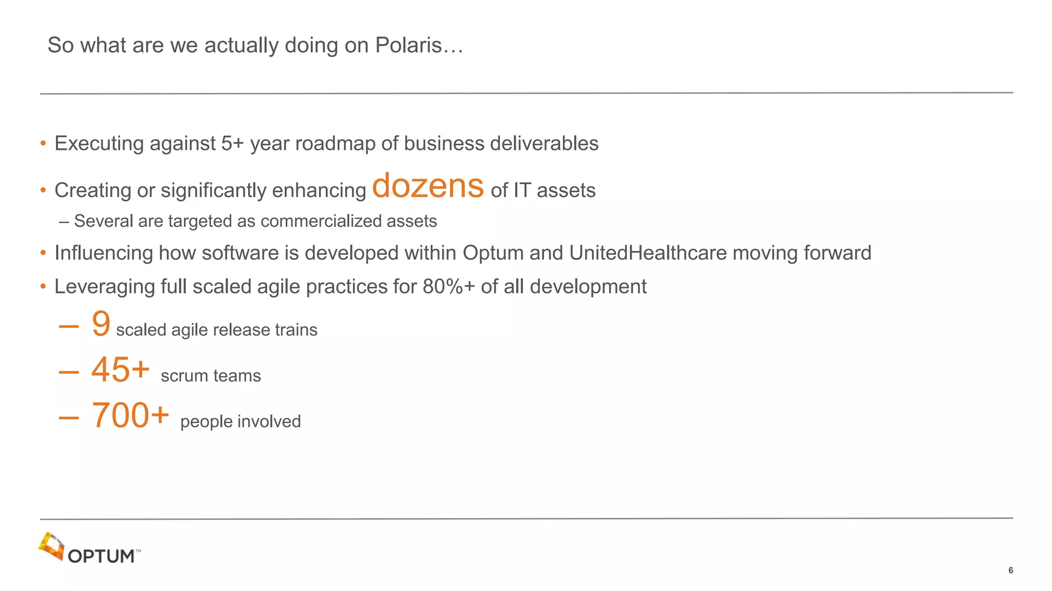 6
• Executing against 5+ year roadmap of business deliverables
• Creating or significantly enhancing dozens of IT assets
– Several are targeted as commercialized assets
• Influencing how software is developed within Optum and UnitedHealthcare moving forward
• Leveraging full scaled agile practices for 80%+ of all development
– 9scaled agile release trains
– 45+ scrum teams
– 700+ people involved
So what are we actually doing on Polaris…
 