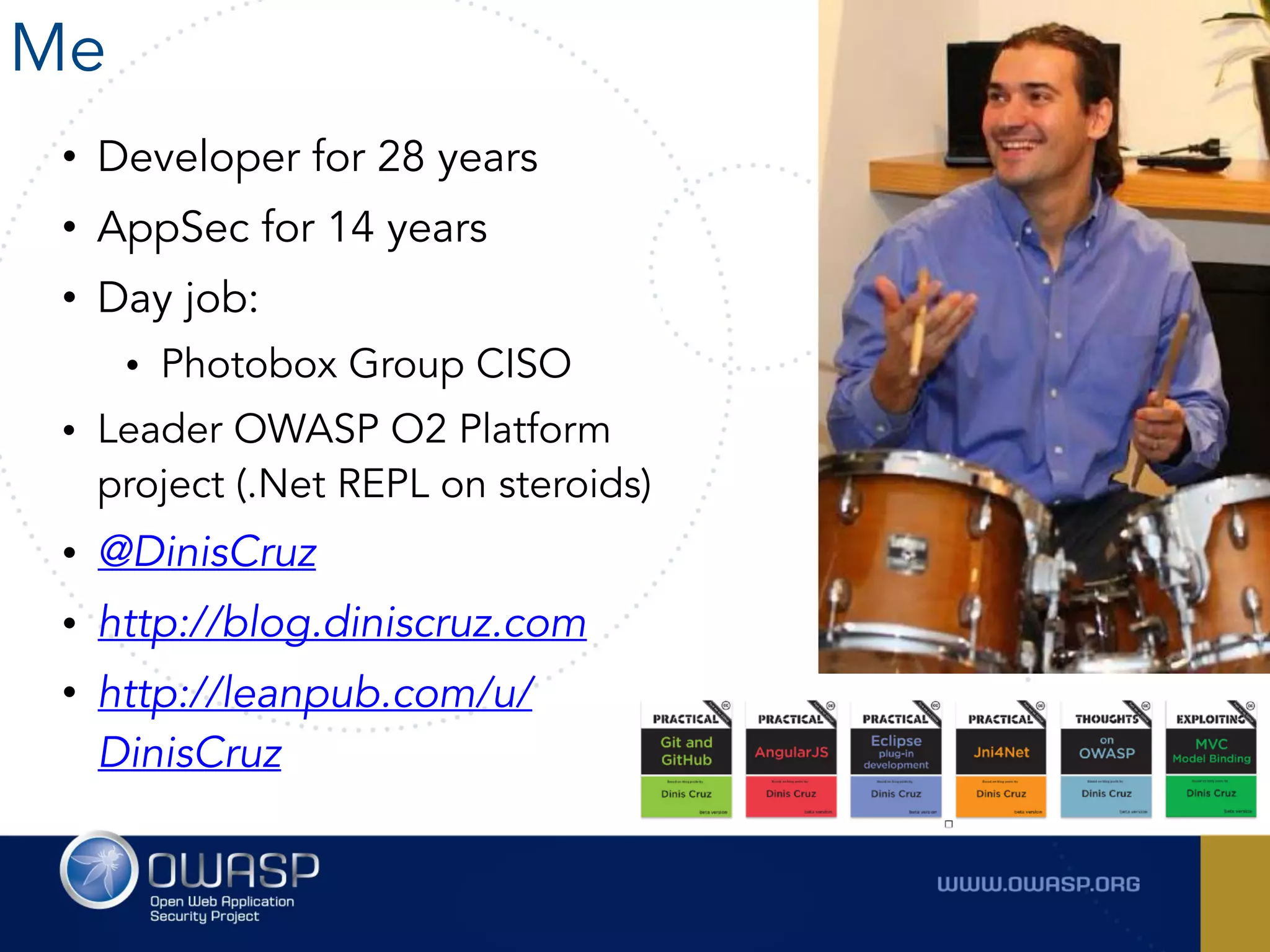 Me
• Developer for 28 years
• AppSec for 14 years
• Day job:
• Photobox Group CISO
• Leader OWASP O2 Platform
project (.Net REPL on steroids)
• @DinisCruz
• http://blog.diniscruz.com
• http://leanpub.com/u/
DinisCruz
 