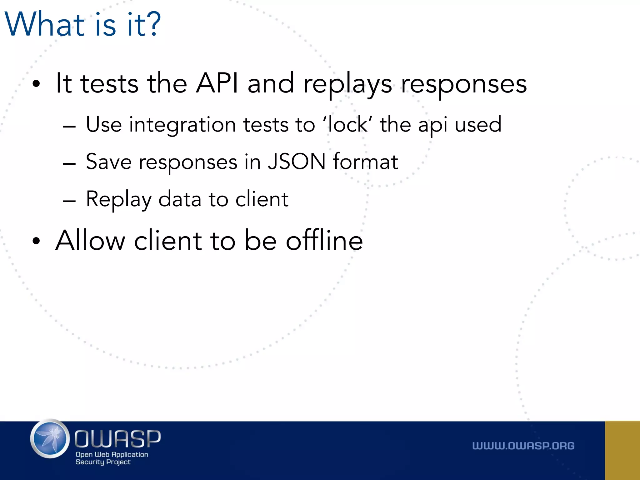 • It tests the API and replays responses
– Use integration tests to ‘lock’ the api used
– Save responses in JSON format
– Replay data to client
• Allow client to be offline
What is it?
 