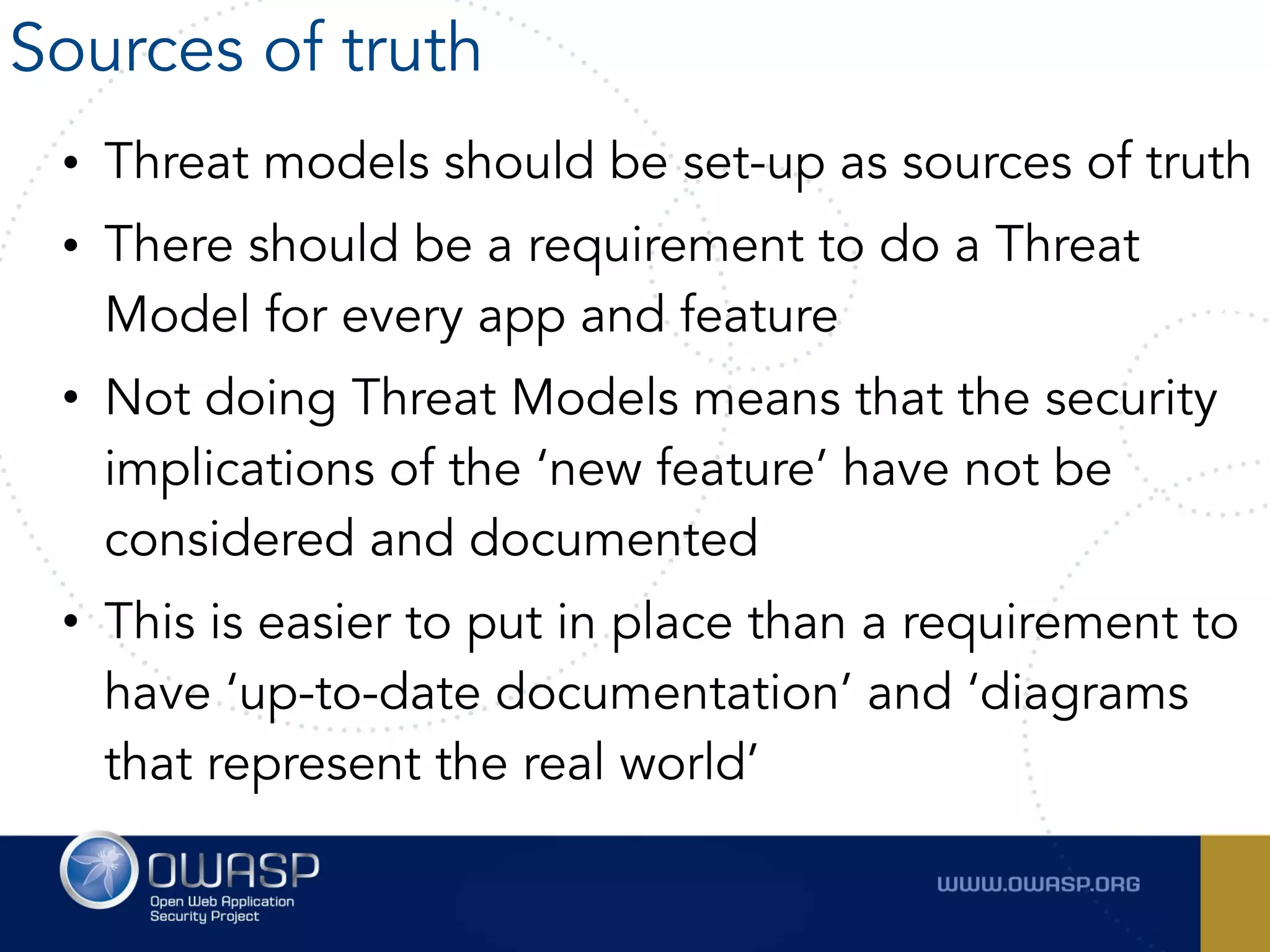 • Threat models should be set-up as sources of truth
• There should be a requirement to do a Threat
Model for every app and feature
• Not doing Threat Models means that the security
implications of the ‘new feature’ have not be
considered and documented
• This is easier to put in place than a requirement to
have ‘up-to-date documentation’ and ‘diagrams
that represent the real world’
Sources of truth
 
