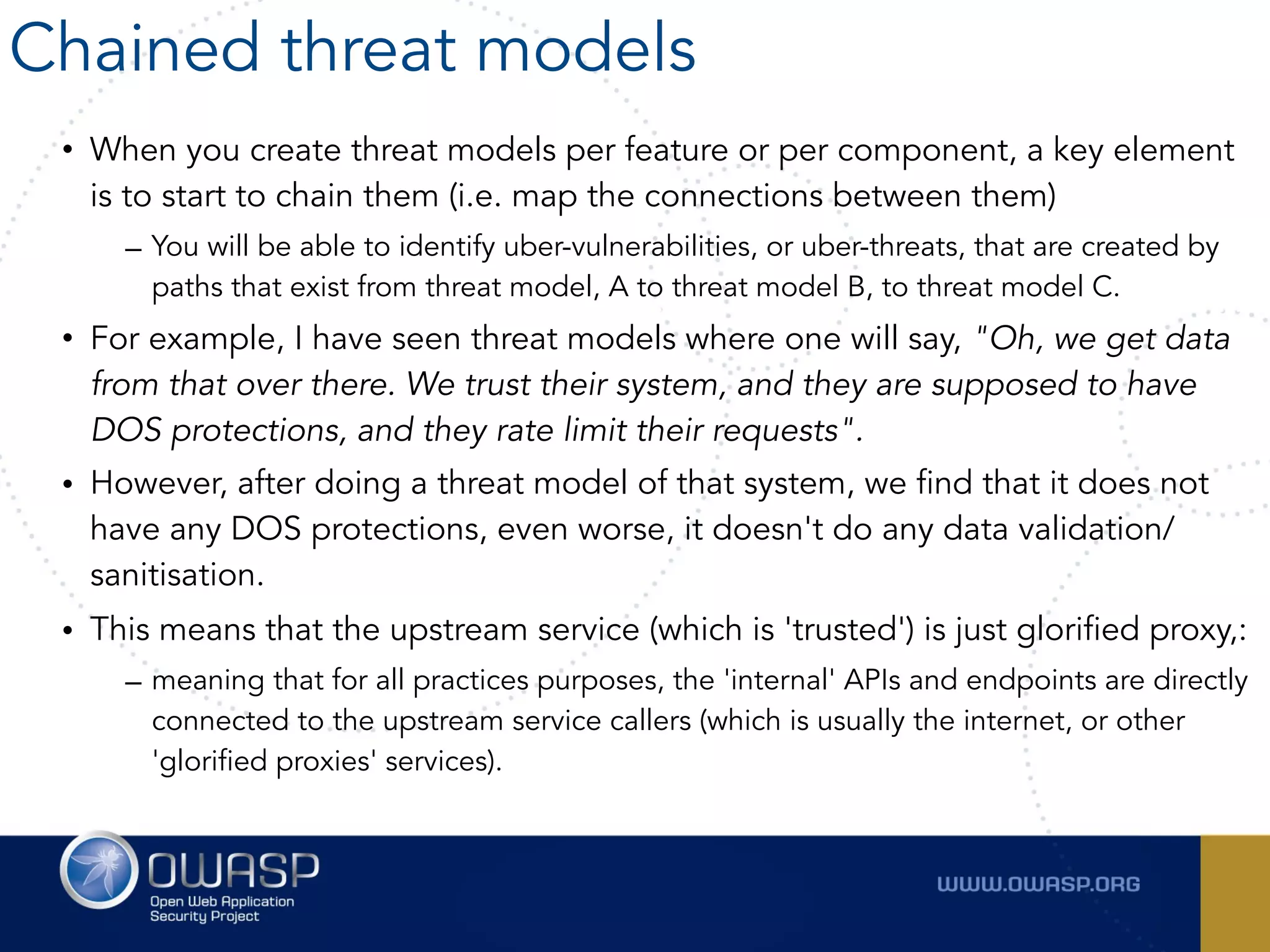 • When you create threat models per feature or per component, a key element
is to start to chain them (i.e. map the connections between them)
– You will be able to identify uber-vulnerabilities, or uber-threats, that are created by
paths that exist from threat model, A to threat model B, to threat model C.
• For example, I have seen threat models where one will say, "Oh, we get data
from that over there. We trust their system, and they are supposed to have
DOS protections, and they rate limit their requests".
• However, after doing a threat model of that system, we find that it does not
have any DOS protections, even worse, it doesn't do any data validation/
sanitisation.
• This means that the upstream service (which is 'trusted') is just glorified proxy,:
– meaning that for all practices purposes, the 'internal' APIs and endpoints are directly
connected to the upstream service callers (which is usually the internet, or other
'glorified proxies' services).
Chained threat models
 