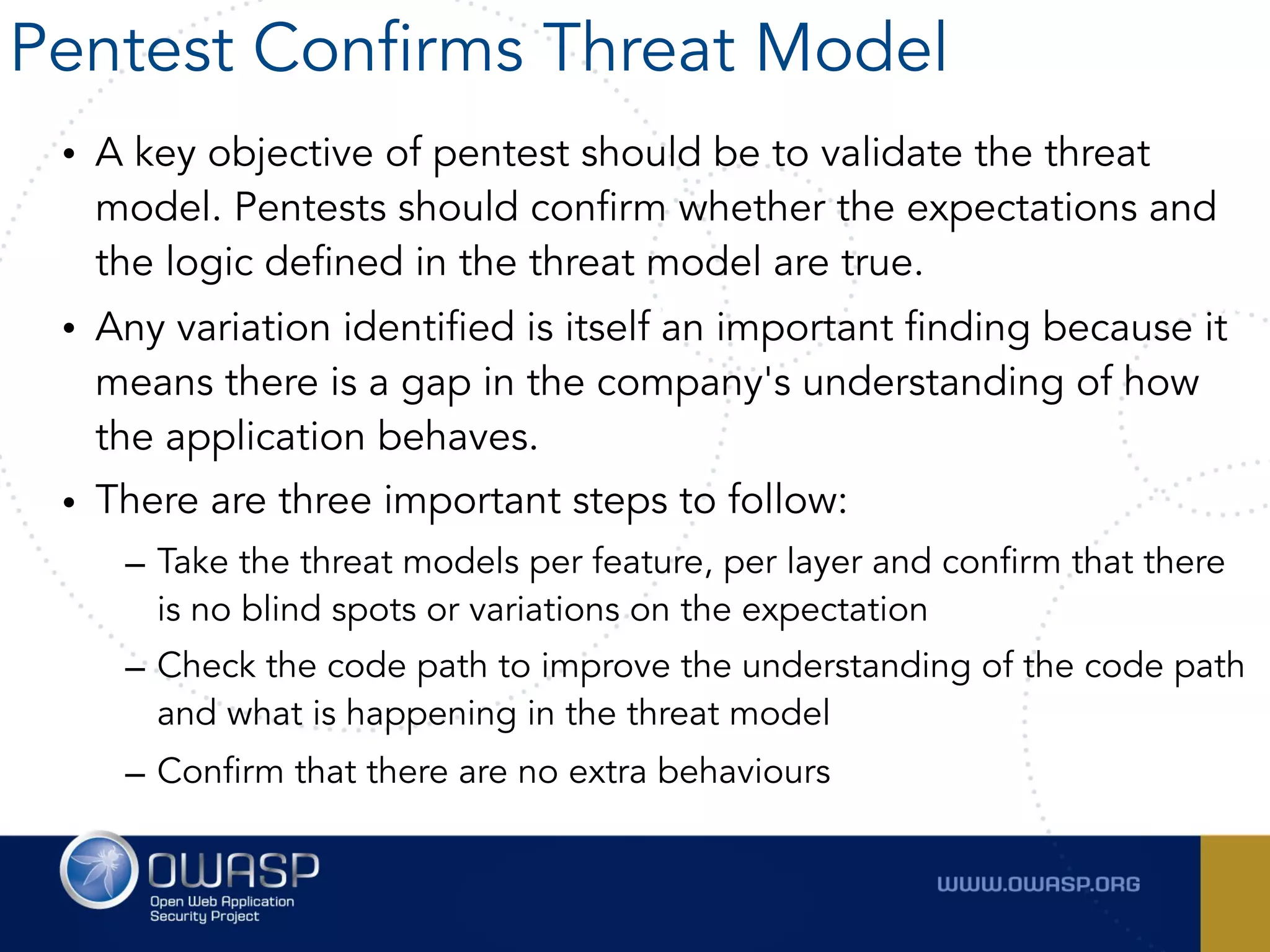 • A key objective of pentest should be to validate the threat
model. Pentests should confirm whether the expectations and
the logic defined in the threat model are true.
• Any variation identified is itself an important finding because it
means there is a gap in the company's understanding of how
the application behaves.
• There are three important steps to follow:
– Take the threat models per feature, per layer and confirm that there
is no blind spots or variations on the expectation
– Check the code path to improve the understanding of the code path
and what is happening in the threat model
– Confirm that there are no extra behaviours
Pentest Confirms Threat Model
 