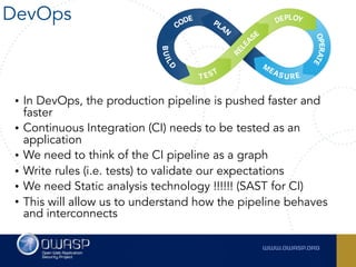 DevOps
• In DevOps, the production pipeline is pushed faster and
faster
• Continuous Integration (CI) needs to be tested as an
application
• We need to think of the CI pipeline as a graph
• Write rules (i.e. tests) to validate our expectations
• We need Static analysis technology !!!!!! (SAST for CI)
• This will allow us to understand how the pipeline behaves
and interconnects
 