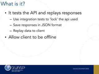 • It tests the API and replays responses
– Use integration tests to ‘lock’ the api used
– Save responses in JSON format
– Replay data to client
• Allow client to be offline
What is it?
 
