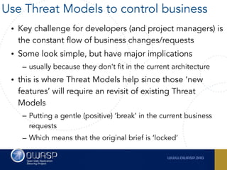 • Key challenge for developers (and project managers) is
the constant flow of business changes/requests
• Some look simple, but have major implications
– usually because they don’t fit in the current architecture
• this is where Threat Models help since those ‘new
features’ will require an revisit of existing Threat
Models
– Putting a gentle (positive) ’break’ in the current business
requests
– Which means that the original brief is ‘locked’
Use Threat Models to control business
 