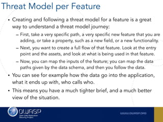 • Creating and following a threat model for a feature is a great
way to understand a threat model journey:
– First, take a very specific path, a very specific new feature that you are
adding, or take a property, such as a new field, or a new functionality.
– Next, you want to create a full flow of that feature. Look at the entry
point and the assets, and look at what is being used in that feature.
– Now, you can map the inputs of the feature; you can map the data
paths given by the data schema, and then you follow the data.
• You can see for example how the data go into the application,
what it ends up with, who calls who.
• This means you have a much tighter brief, and a much better
view of the situation.
Threat Model per Feature
 