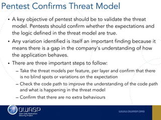 • A key objective of pentest should be to validate the threat
model. Pentests should confirm whether the expectations and
the logic defined in the threat model are true.
• Any variation identified is itself an important finding because it
means there is a gap in the company's understanding of how
the application behaves.
• There are three important steps to follow:
– Take the threat models per feature, per layer and confirm that there
is no blind spots or variations on the expectation
– Check the code path to improve the understanding of the code path
and what is happening in the threat model
– Confirm that there are no extra behaviours
Pentest Confirms Threat Model
 