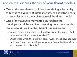 • One of the key elements of threat modeling is it's ability
to highlight a variety of interesting issues and blind spots,
in particular within the architecture of the threat model.
• One of my favourite moments occurs when the
developers and the architects working on a threat model
realise something that they hadn't noticed before.
– In such cases, sometimes it is the developer who says, "Oh, I
never realised that is how it worked!".
– Other times when the architect says, "Well, this is how app was
designed", and the developer responds "Yeah, but that didn't
work, so we did it like this."
Capture the success stories of your threat models
 