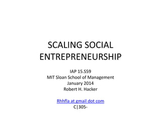 SCALING SOCIAL
ENTREPRENEURSHIP
IAP 15.S59
MIT Sloan School of Management
January 2014
Robert H. Hacker
Rhhfla at gmail dot com
C|305-

 