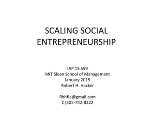 SCALING SOCIAL
ENTREPRENEURSHIP
IAP 15.S59
MIT Sloan School of Management
January 2015
Robert H. Hacker
Rhhfla@gmail.com
C|305-742-8222
 