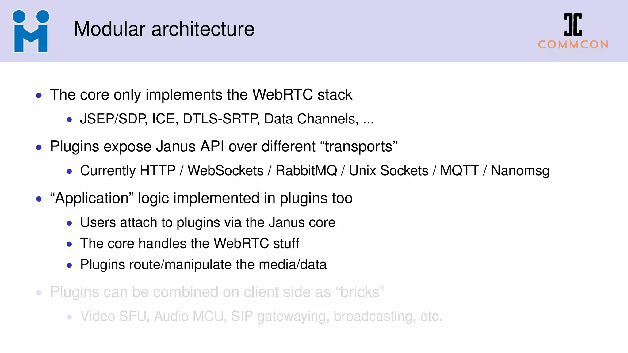 Modular architecture
• The core only implements the WebRTC stack
• JSEP/SDP, ICE, DTLS-SRTP, Data Channels, ...
• Plugins expose Janus API over different “transports”
• Currently HTTP / WebSockets / RabbitMQ / Unix Sockets / MQTT / Nanomsg
• “Application” logic implemented in plugins too
• Users attach to plugins via the Janus core
• The core handles the WebRTC stuff
• Plugins route/manipulate the media/data
• Plugins can be combined on client side as “bricks”
• Video SFU, Audio MCU, SIP gatewaying, broadcasting, etc.
 