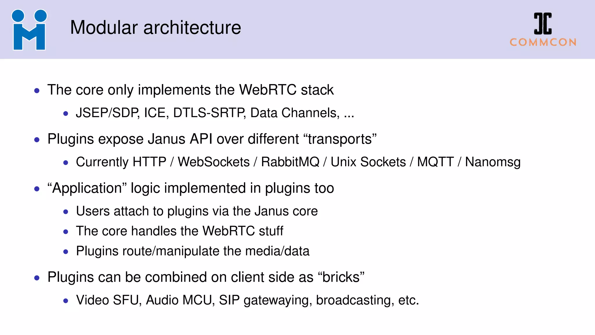 Modular architecture
• The core only implements the WebRTC stack
• JSEP/SDP, ICE, DTLS-SRTP, Data Channels, ...
• Plugins expose Janus API over different “transports”
• Currently HTTP / WebSockets / RabbitMQ / Unix Sockets / MQTT / Nanomsg
• “Application” logic implemented in plugins too
• Users attach to plugins via the Janus core
• The core handles the WebRTC stuff
• Plugins route/manipulate the media/data
• Plugins can be combined on client side as “bricks”
• Video SFU, Audio MCU, SIP gatewaying, broadcasting, etc.
 