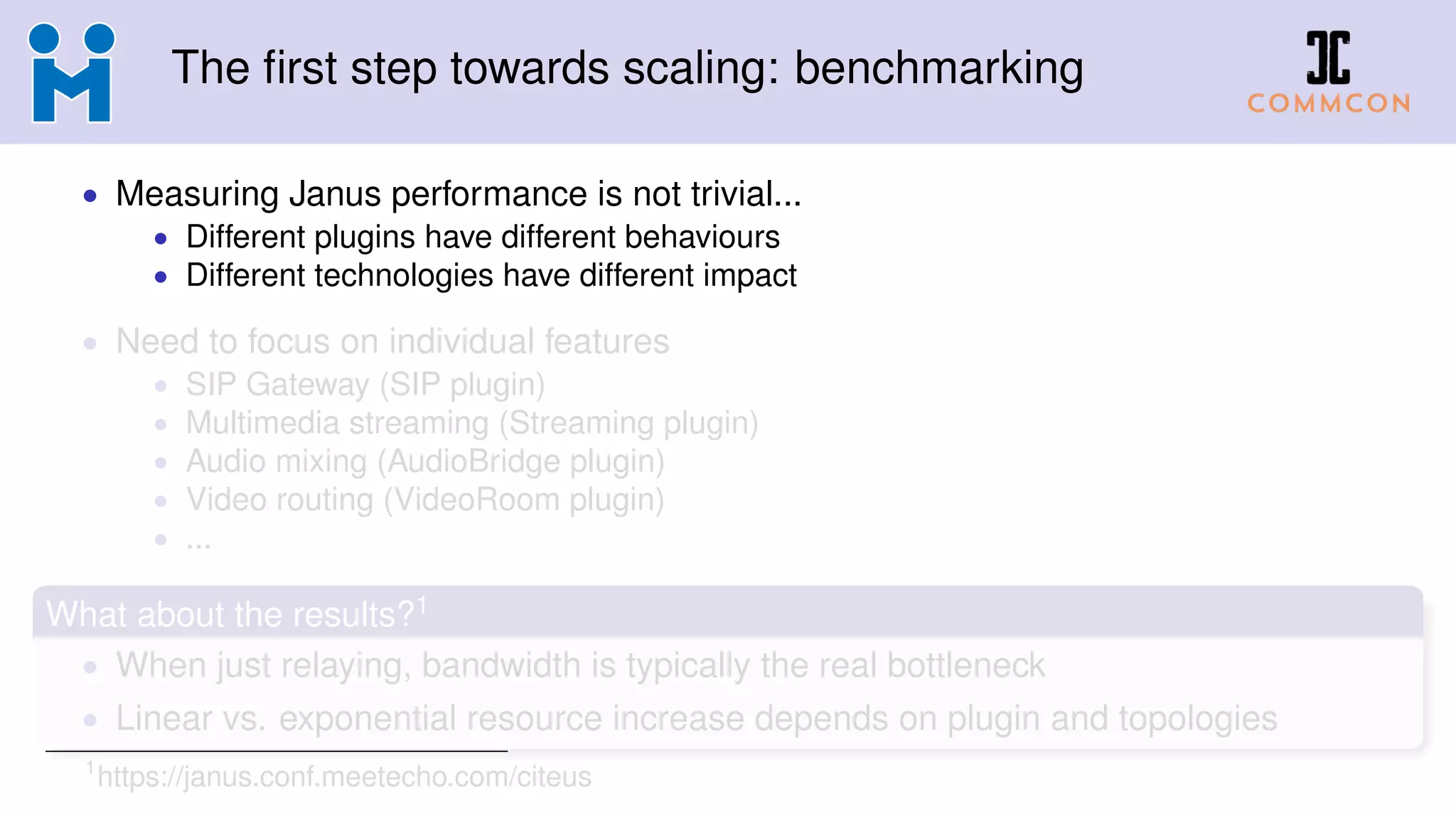 The first step towards scaling: benchmarking
• Measuring Janus performance is not trivial...
• Different plugins have different behaviours
• Different technologies have different impact
• Need to focus on individual features
• SIP Gateway (SIP plugin)
• Multimedia streaming (Streaming plugin)
• Audio mixing (AudioBridge plugin)
• Video routing (VideoRoom plugin)
• ...
What about the results?1
• When just relaying, bandwidth is typically the real bottleneck
• Linear vs. exponential resource increase depends on plugin and topologies
1
https://janus.conf.meetecho.com/citeus
 