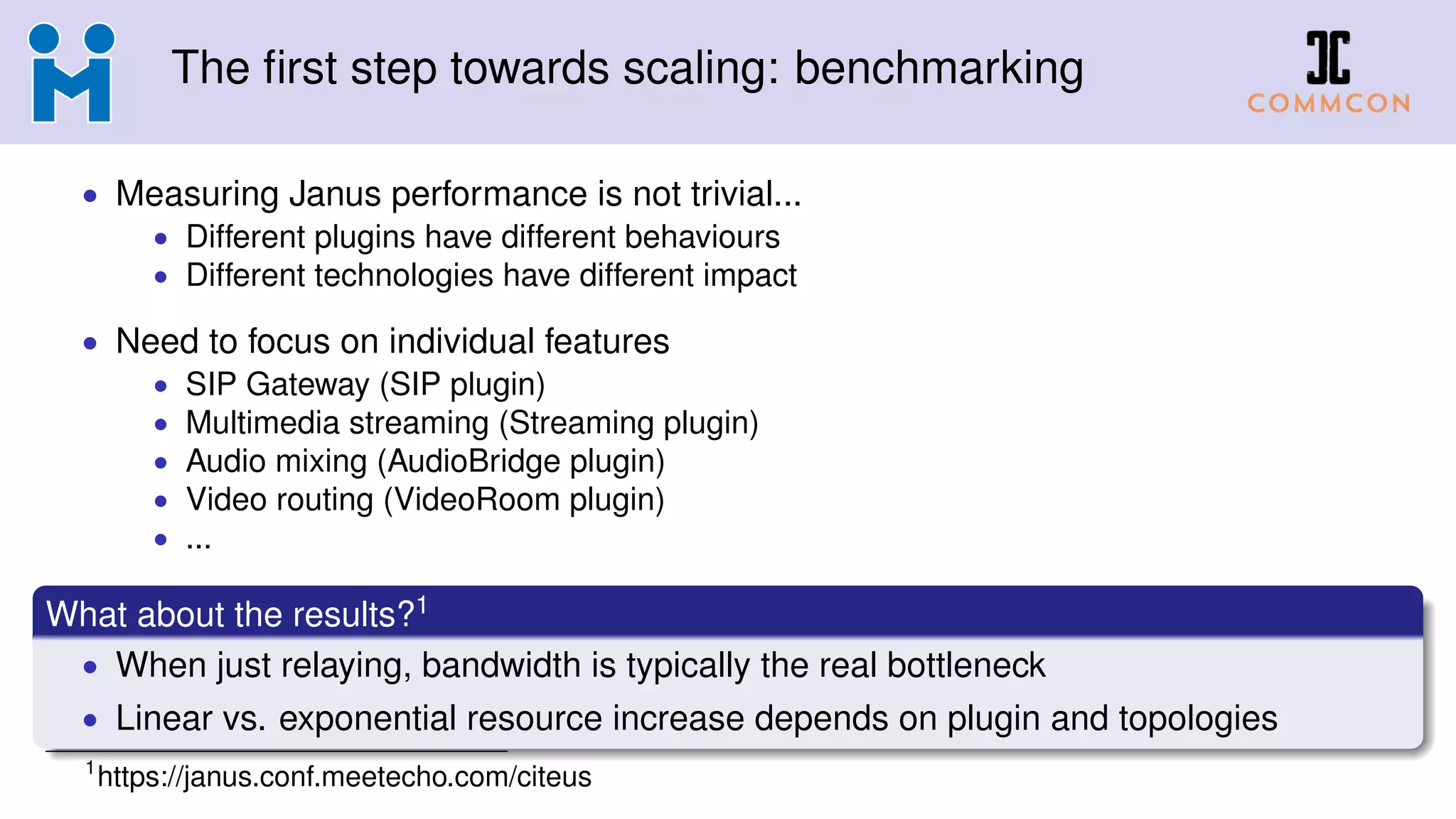 The first step towards scaling: benchmarking
• Measuring Janus performance is not trivial...
• Different plugins have different behaviours
• Different technologies have different impact
• Need to focus on individual features
• SIP Gateway (SIP plugin)
• Multimedia streaming (Streaming plugin)
• Audio mixing (AudioBridge plugin)
• Video routing (VideoRoom plugin)
• ...
What about the results?1
• When just relaying, bandwidth is typically the real bottleneck
• Linear vs. exponential resource increase depends on plugin and topologies
1
https://janus.conf.meetecho.com/citeus
 
