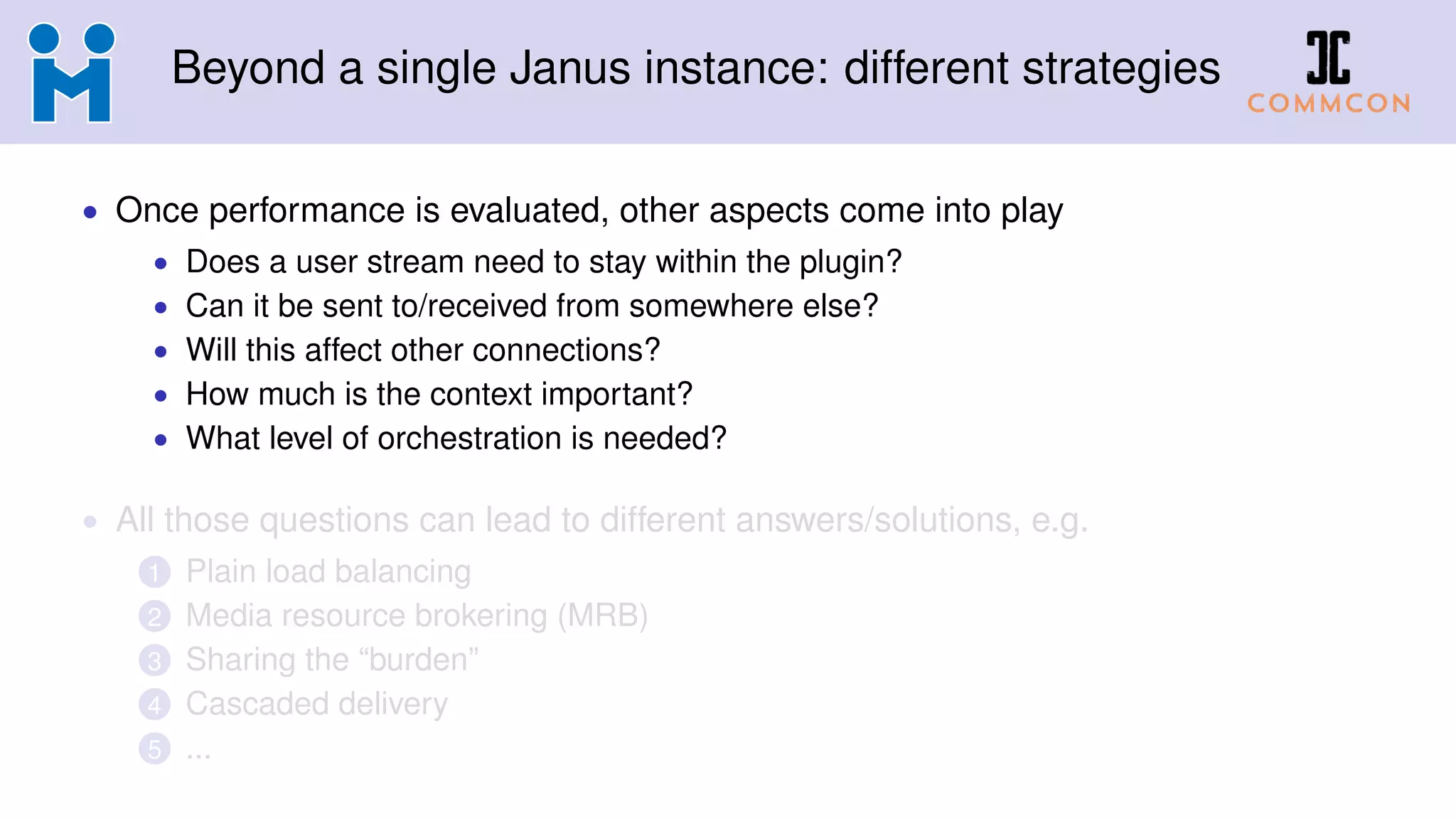 Beyond a single Janus instance: different strategies
• Once performance is evaluated, other aspects come into play
• Does a user stream need to stay within the plugin?
• Can it be sent to/received from somewhere else?
• Will this affect other connections?
• How much is the context important?
• What level of orchestration is needed?
• All those questions can lead to different answers/solutions, e.g.
1 Plain load balancing
2 Media resource brokering (MRB)
3 Sharing the “burden”
4 Cascaded delivery
5 ...
 