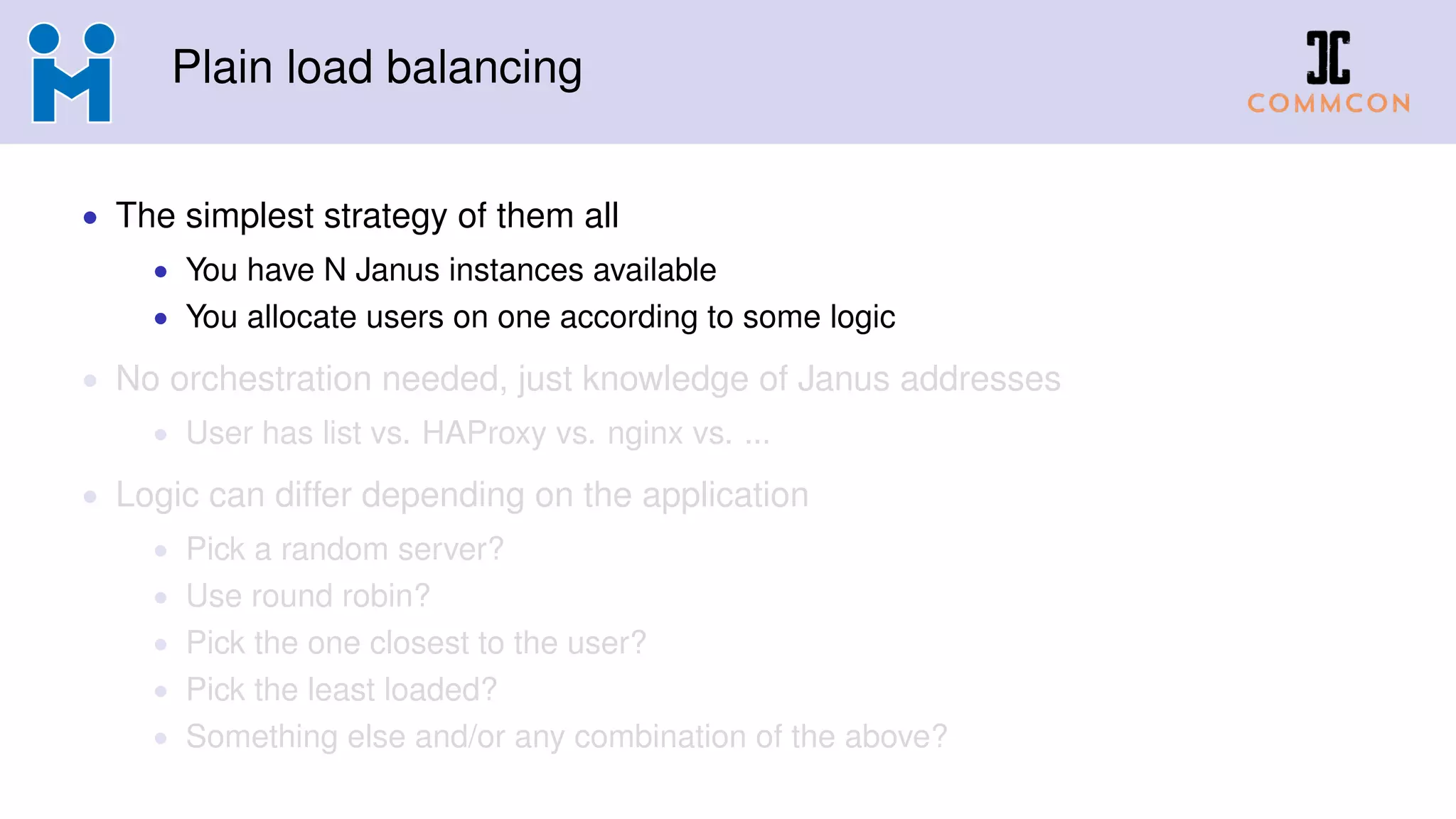 Plain load balancing
• The simplest strategy of them all
• You have N Janus instances available
• You allocate users on one according to some logic
• No orchestration needed, just knowledge of Janus addresses
• User has list vs. HAProxy vs. nginx vs. ...
• Logic can differ depending on the application
• Pick a random server?
• Use round robin?
• Pick the one closest to the user?
• Pick the least loaded?
• Something else and/or any combination of the above?
 