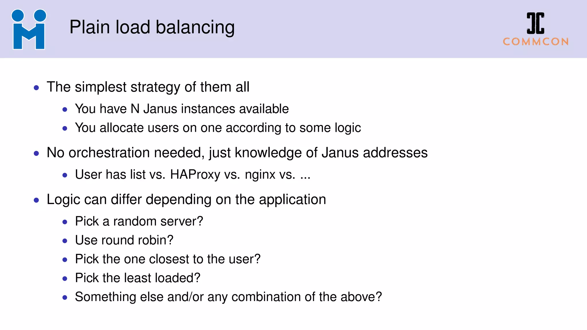 Plain load balancing
• The simplest strategy of them all
• You have N Janus instances available
• You allocate users on one according to some logic
• No orchestration needed, just knowledge of Janus addresses
• User has list vs. HAProxy vs. nginx vs. ...
• Logic can differ depending on the application
• Pick a random server?
• Use round robin?
• Pick the one closest to the user?
• Pick the least loaded?
• Something else and/or any combination of the above?
 